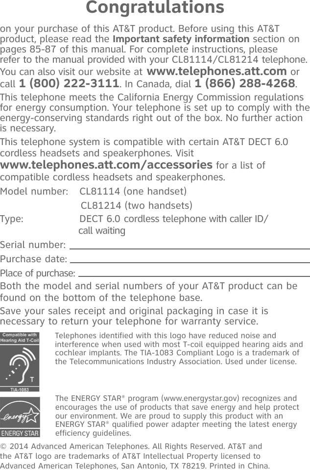 Congratulationson your purchase of this AT&amp;T product. Before using this AT&amp;T product, please read the Important safety information section on  pages 85-87 of this manual. For complete instructions, please  refer to the manual provided with your CL81114/CL81214 telephone. You can also visit our website at www.telephones.att.com or call 1 (800) 222-3111. In Canada, dial 1 (866) 288-4268.This telephone meets the California Energy Commission regulations for energy consumption. Your telephone is set up to comply with the energy-conserving standards right out of the box. No further action is necessary.This telephone system is compatible with certain AT&amp;T DECT 6.0 cordless headsets and speakerphones. Visit  www.telephones.att.com/accessories for a list of compatible cordless headsets and speakerphones. Model number:  CL81114 (one handset)                        CL81214 (two handsets)Type:   DECT 6.0 cordless telephone with caller ID/                            call waitingSerial number: Purchase date: Place of purchase: Both the model and serial numbers of your AT&amp;T product can be found on the bottom of the telephone base. Save your sales receipt and original packaging in case it is necessary to return your telephone for warranty service. Telephones identified with this logo have reduced noise and interference when used with most T-coil equipped hearing aids and cochlear implants. The TIA-1083 Compliant Logo is a trademark of the Telecommunications Industry Association. Used under license.© 2014 Advanced American Telephones. All Rights Reserved. AT&amp;T and  the AT&amp;T logo are trademarks of AT&amp;T Intellectual Property licensed to  Advanced American Telephones, San Antonio, TX 78219. Printed in China.The ENERGY STAR® program (www.energystar.gov) recognizes and encourages the use of products that save energy and help protect our environment. We are proud to supply this product with an ENERGY STAR® qualified power adapter meeting the latest energy efficiency guidelines.