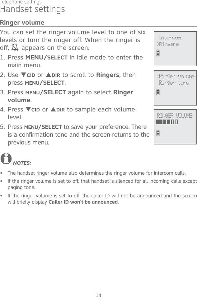 Telephone settings14Handset settingsRinger volumeYou can set the ringer volume level to one of six levels or turn the ringer off. When the ringer is off,   appears on the screen. 1. Press MENU/SELECT in idle mode to enter the main menu.2. Use TCID or SDIR to scroll to Ringers, then press MENU/SELECT.3. Press MENU/SELECT again to select Ringer volume.4. Press TCID or SDIR to sample each volume level.5. Press MENU/SELECT to save your preference. There is a confirmation tone and the screen returns to the previous menu.NOTES:The handset ringer volume also determines the ringer volume for intercom calls.If the ringer volume is set to off, that handset is silenced for all incoming calls except paging tone.If the ringer volume is set to off, the caller ID will not be announced and the screen will briefly display Caller ID won’t be announced.•••&gt;Ringer volumeRinger tone             &gt;RingersIntercomRINGER VOLUME