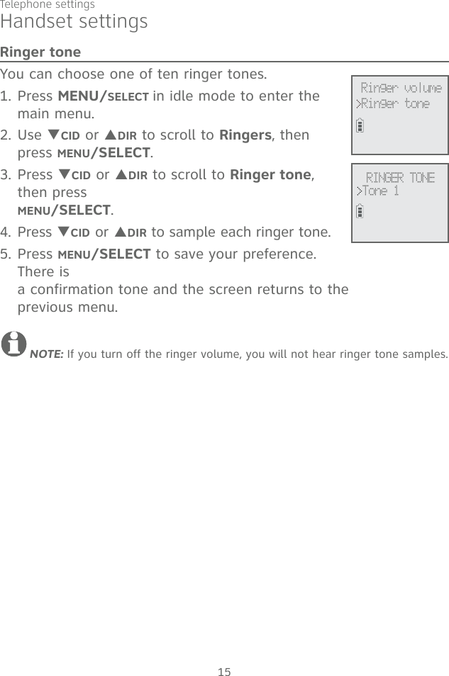15Telephone settingsRinger toneYou can choose one of ten ringer tones.1. Press MENU/SELECT in idle mode to enter the main menu.2. Use TCID or SDIR to scroll to Ringers, then press MENU/SELECT.3. Press TCID or SDIR to scroll to Ringer tone, then press  MENU/SELECT.4. Press TCID or SDIR to sample each ringer tone.5. Press MENU/SELECT to save your preference. There is  a confirmation tone and the screen returns to the  previous menu.NOTE: If you turn off the ringer volume, you will not hear ringer tone samples.RINGER TONE&gt;Tone 1&gt;Ringer toneRinger volumeHandset settings