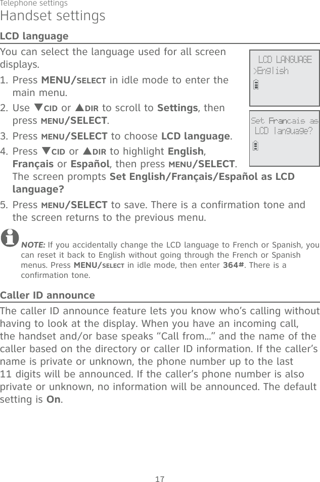 17Telephone settingsHandset settingsLCD languageYou can select the language used for all screen displays. 1. Press MENU/SELECT in idle mode to enter the main menu.2. Use TCID or SDIR to scroll to Settings, then press MENU/SELECT.3. Press MENU/SELECT to choose LCD language.4. Press TCID or SDIR to highlight English, Français or Español, then press MENU/SELECT. The screen prompts Set English/Français/Español as LCD language?5. Press MENU/SELECT to save. There is a confirmation tone and the screen returns to the previous menu.NOTE: If you accidentally change the LCD language to French or Spanish, you can reset it back to English without going through the French or Spanish menus. Press MENU/SELECT in idle mode, then enter 364#. There is a confirmation tone.Caller ID announceThe caller ID announce feature lets you know who’s calling without having to look at the display. When you have an incoming call, the handset and/or base speaks “Call from...” and the name of the caller based on the directory or caller ID information. If the caller’s name is private or unknown, the phone number up to the last 11 digits will be announced. If the caller’s phone number is also private or unknown, no information will be announced. The default setting is On. LCD LANGUAGE&gt;EnglishSet FranFrancais asLCD language?