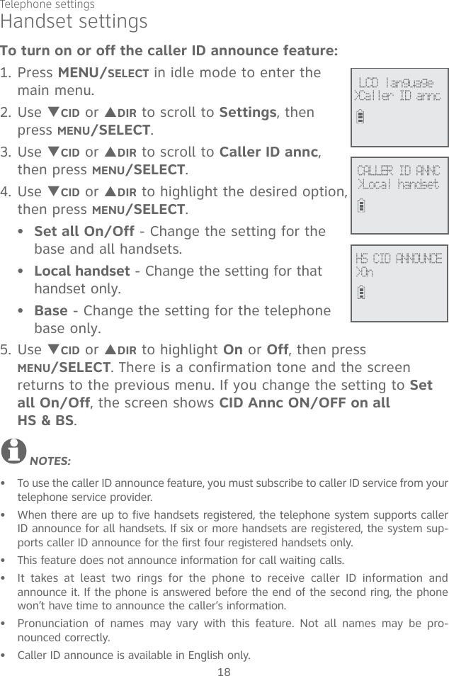 Telephone settings18To turn on or off the caller ID announce feature:1. Press MENU/SELECT in idle mode to enter the main menu.2. Use TCID or SDIR to scroll to Settings, then press MENU/SELECT. 3. Use TCID or SDIR to scroll to Caller ID annc, then press MENU/SELECT. 4. Use TCID or SDIR to highlight the desired option, then press MENU/SELECT.Set all On/Off - Change the setting for the base and all handsets.Local handset - Change the setting for that handset only.Base - Change the setting for the telephone base only.5. Use TCID or SDIR to highlight On or Off, then press MENU/SELECT. There is a confirmation tone and the screen returns to the previous menu. If you change the setting to Set all On/Off, the screen shows CID Annc ON/OFF on all  HS &amp; BS.NOTES: To use the caller ID announce feature, you must subscribe to caller ID service from your  telephone service provider.When there are up to five handsets registered, the telephone system supports caller ID announce for all handsets. If six or more handsets are registered, the system sup-ports caller ID announce for the first four registered handsets only.This feature does not announce information for call waiting calls.It takes at least two rings for the phone to receive caller ID information and announce it. If the phone is answered before the end of the second ring, the phone won’t have time to announce the caller’s information.Pronunciation of names may vary with this feature. Not all names may be pro-nounced correctly.Caller ID announce is available in English only.•••••••••Handset settingsHS CID ANNOUNCE&gt;OnCALLER ID ANNC&gt;Local handset LCD language&gt;Caller ID annc