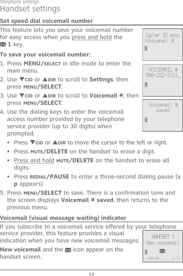 19Telephone settingsHandset settingsSet speed dial voicemail numberThis feature lets you save your voicemail number for easy access when you press and hold the   1 key.To save your voicemail number:1. Press MENU/SELECT in idle mode to enter the main menu.2. Use TCID or SDIR to scroll to Settings, then press MENU/SELECT. 3. Use TCID or SDIR to scroll to Voicemail #, then press MENU/SELECT.4. Use the dialing keys to enter the voicemail access number provided by your telephone service provider (up to 30 digits) when prompted.Press TCID or SDIR to move the cursor to the left or right.Press MUTE/DELETE on the handset to erase a digit.Press and hold MUTE/DELETE on the handset to erase all digits.Press REDIAL/PAUSE to enter a three-second dialing pause (a p appears).5. Press MENU/SELECT to save. There is a confirmation tone and the screen displays Voicemail # saved, then returns to the previous menu.Voicemail (visual message waiting) indicatorIf you subscribe to a voicemail service offered by your telephone service provider, this feature provides a visual indication when you have new voicemail messages. New voicemail and the   icon appear on the handset screen. ••••VOICEMAIL #800-222-3111_ Caller ID annc&gt;Voicemail #Voicemail #savedHANDSET 1New voicemail10:21PM 2/11