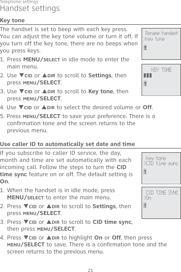 21Telephone settingsKey toneThe handset is set to beep with each key press. You can adjust the key tone volume or turn it off. If you turn off the key tone, there are no beeps when you press keys. 1. Press MENU/SELECT in idle mode to enter the main menu.2. Use TCID or SDIR to scroll to Settings, then press MENU/SELECT.3. Use TCID or SDIR to scroll to Key tone, then press MENU/SELECT.4. Use TCID or SDIR to select the desired volume or Off.5. Press MENU/SELECT to save your preference. There is a confirmation tone and the screen returns to the  previous menu. Use caller ID to automatically set date and timeIf you subscribe to caller ID service, the day, month and time are set automatically with each incoming call. Follow the steps to turn the CID time sync feature on or off. The default setting is On. 1. When the handset is in idle mode, press  MENU/SELECT to enter the main menu.2. Press TCID or SDIR to scroll to Settings, then press MENU/SELECT.3. Press TCID or SDIR to scroll to CID time sync, then press MENU/SELECT.4. Press TCID or SDIR to highlight On or Off, then press  MENU/SELECT to save. There is a confirmation tone and the screen returns to the previous menu. Rename handset&gt;Key toneKEY TONEHandset settings Key tone&gt;CID time sync CID TIME SYNC&gt;On