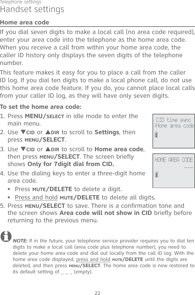 Telephone settings22Handset settingsHome area codeIf you dial seven digits to make a local call (no area code required), enter your area code into the telephone as the home area code. When you receive a call from within your home area code, the caller ID history only displays the seven digits of the telephone number.This feature makes it easy for you to place a call from the caller ID log. If you dial ten digits to make a local phone call, do not use this home area code feature. If you do, you cannot place local calls from your caller ID log, as they will have only seven digits.To set the home area code:1. Press MENU/SELECT in idle mode to enter the main menu.2. Use TCID or SDIR to scroll to Settings, then press MENU/SELECT. 3. Use TCID or SDIR to scroll to Home area code, then press MENU/SELECT. The screen briefly shows Only for 7digit dial from CID.4. Use the dialing keys to enter a three-digit home area code. Press MUTE/DELETE to delete a digit.Press and hold MUTE/DELETE to delete all digits. 5. Press MENU/SELECT to save. There is a confirmation tone and the screen shows Area code will not show in CID briefly before returning to the previous menu.NOTE: If in the future, your telephone service provider requires you to dial ten digits to make a local call (area code plus telephone number), you need to delete your home area code and dial out locally from the call ID log. With the home area code displayed, press and hold MUTE/DELETE until the digits are deleted, and then press MENU/SELECT. The home area code is now restored to its default setting of _ _ _ (empty).•• CID time sync&gt;Home area codeHOME AREA CODE___