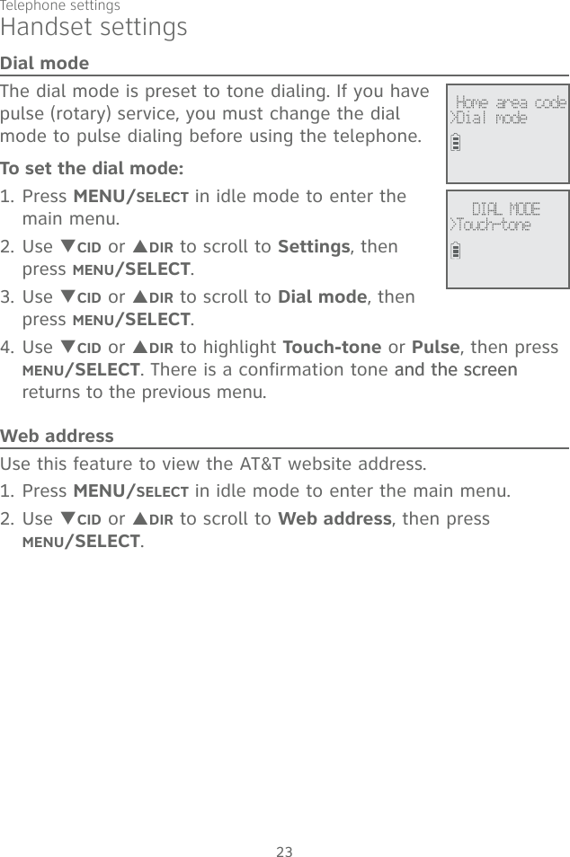 23Telephone settingsDial modeThe dial mode is preset to tone dialing. If you have pulse (rotary) service, you must change the dial mode to pulse dialing before using the telephone. To set the dial mode:1. Press MENU/SELECT in idle mode to enter the main menu.2. Use TCID or SDIR to scroll to Settings, then press MENU/SELECT. 3. Use TCID or SDIR to scroll to Dial mode, then press MENU/SELECT. 4. Use TCID or SDIR to highlight Touch-tone or Pulse, then press MENU/SELECT. There is a confirmation tone and the screenand the screen returns to the previous menu. Web addressUse this feature to view the AT&amp;T website address.1. Press MENU/SELECT in idle mode to enter the main menu.2. Use TCID or SDIR to scroll to Web address, then press  MENU/SELECT.DIAL MODE&gt;Touch-tone Home area code&gt;Dial modeHandset settings