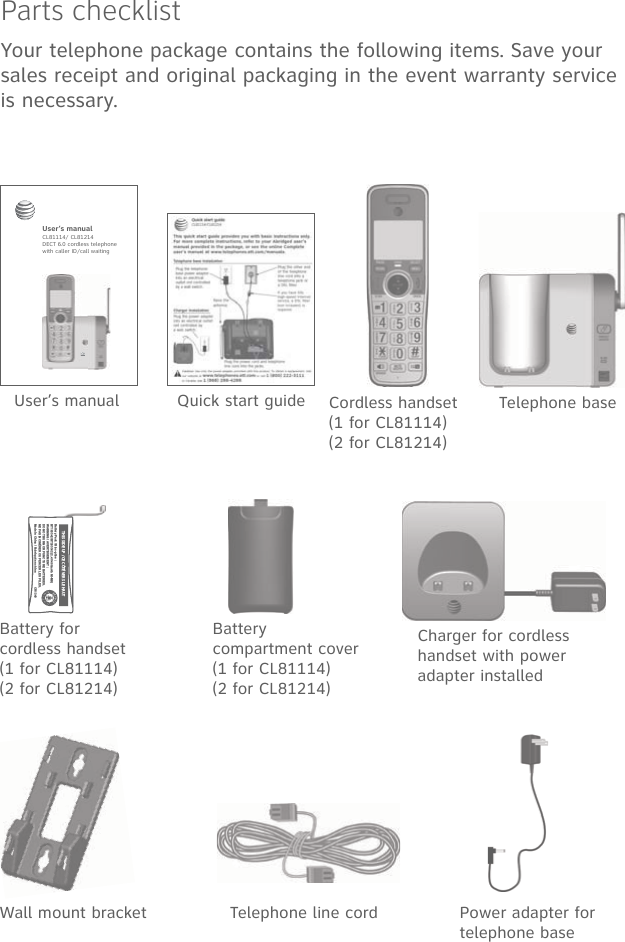 Parts checklistYour telephone package contains the following items. Save your sales receipt and original packaging in the event warranty service is necessary.Battery for  cordless handset (1 for CL81114) (2 for CL81214)Cordless handset (1 for CL81114) (2 for CL81214)Charger for cordless handset with power adapter installedBattery compartment cover (1 for CL81114) (2 for CL81214)User’s manualUser’s manualCL81114/ CL81214DECT 6.0 cordless telephonewith caller ID/call waiting THIS SIDE UP / CE CÔTÉ VERS LE HAUTBattery Pack / Bloc-piles :BT183342/BT283342 (2.4V 400mAh Ni-MH)WARNING / AVERTISSEMENT :DO NOT BURN OR PUNCTURE BATTERIES.NE PAS INCINÉRER OU PERCER LES PILES.Made in China / Fabriqué en chine                  CR1349       Telephone line cordWall mount bracketQuick start guide Telephone basePower adapter for telephone base