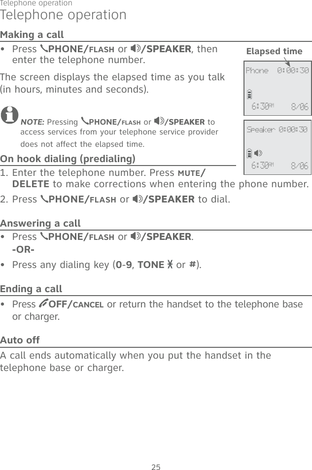 25Telephone operationMaking a callPress  PHONE/FLASH or  /SPEAKERSPEAKER, then enter the telephone number. The screen displays the elapsed time as you talk (in hours, minutes and seconds).NOTE: Pressing  PHONE/FLASH or  /SPEAKERSPEAKER to access services from your telephone service provider does not affect the elapsed time.On hook dialing (predialing)1. Enter the telephone number. Press MUTE/DELETE to make corrections when entering the phone number.2. Press  PHONE/FLASH or  /SPEAKERSPEAKER to dial.Answering a callPress  PHONE/FLASH or  /SPEAKERSPEAKER.    -OR-Press any dialing key (0-9, TONE   or #).Ending a callPress  OFF/CANCEL or return the handset to the telephone base or charger.Auto offA call ends automatically when you put the handset in the telephone base or charger.••••Elapsed time             Phone  0:00:306:30AM 8/06             6:30AM 8/06Speaker 0:00:30Telephone operation