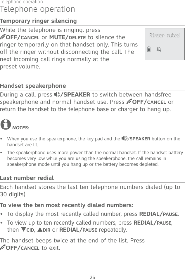 Telephone operation26Telephone operationTemporary ringer silencingWhile the telephone is ringing, press  OFF/CANCEL or MUTE/DELETE to silence the ringer temporarily on that handset only. This turns off the ringer without disconnecting the call. The next incoming call rings normally at the  preset volume.Handset speakerphoneDuring a call, press  /SPEAKERSPEAKER to switch between handsfree speakerphone and normal handset use. Press  OFF/CANCEL or return the handset to the telephone base or charger to hang up.NOTES:When you use the speakerphone, the key pad and the  /SPEAKER button on the handset are lit.  The speakerphone uses more power than the normal handset. If the handset battery becomes very low while you are using the speakerphone, the call remains in  speakerphone mode until you hang up or the battery becomes depleted. Last number redialEach handset stores the last ten telephone numbers dialed (up to 30 digits).To view the ten most recently dialed numbers:To display the most recently called number, press REDIAL/PAUSE.To view up to ten recently called numbers, press REDIAL/PAUSE, then TCID, SDIR or REDIAL/PAUSE repeatedly.The handset beeps twice at the end of the list. Press  OFF/CANCEL to exit.••••Ringer muted