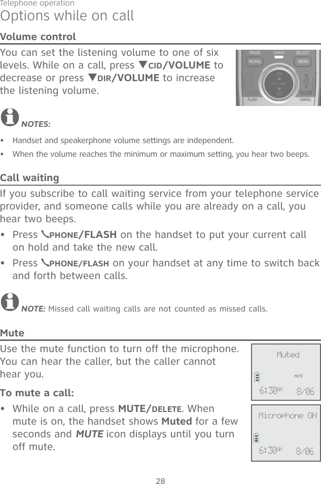 Telephone operation28Volume controlYou can set the listening volume to one of six levels. While on a call, press TCID/VOLUME to decrease or press TDIR/VOLUME to increase the listening volume.NOTES:Handset and speakerphone volume settings are independent.When the volume reaches the minimum or maximum setting, you hear two beeps.Call waitingIf you subscribe to call waiting service from your telephone service provider, and someone calls while you are already on a call, you hear two beeps. Press  PHONE/FLASH on the handset to put your current call on hold and take the new call.Press  PHONE/FLASH on your handset at any time to switch back and forth between calls.NOTE: Missed call waiting calls are not counted as missed calls. MuteUse the mute function to turn off the microphone. You can hear the caller, but the caller cannot  hear you. To mute a call:While on a call, press MUTE/DELETE. When mute is on, the handset shows Muted for a few seconds and MUTE icon displays until you turn off mute. •••••Options while on call              MutedMUTE6:30AM 8/06              Microphone ON6:30AM 8/06