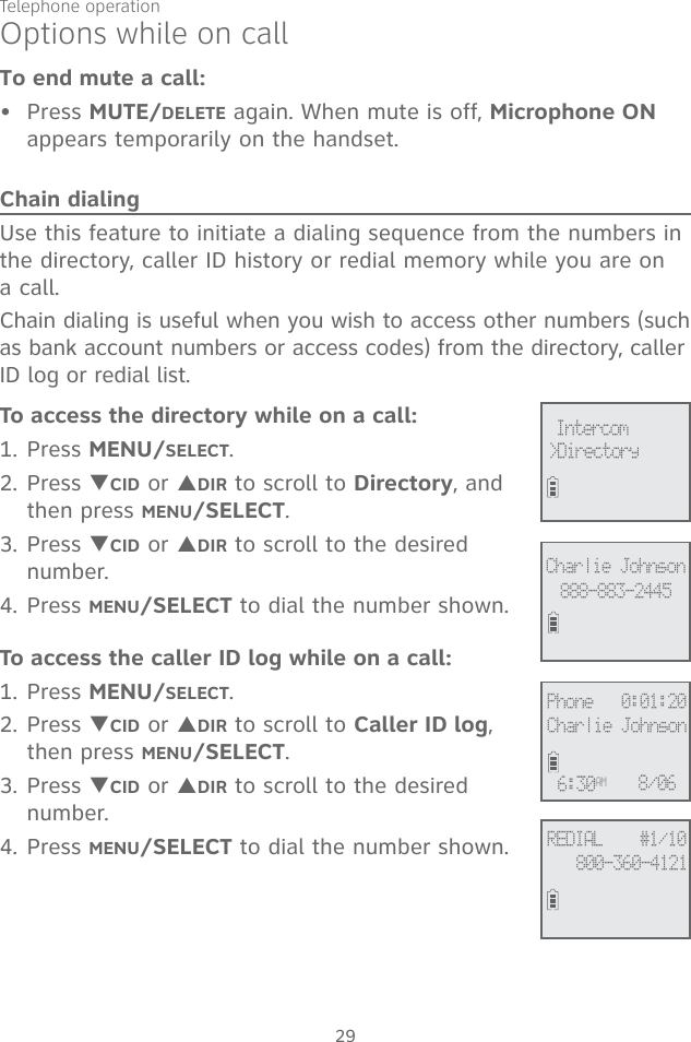 Telephone operation29To end mute a call:Press MUTE/DELETE again. When mute is off, Microphone ON appears temporarily on the handset.Chain dialingUse this feature to initiate a dialing sequence from the numbers in the directory, caller ID history or redial memory while you are on  a call. Chain dialing is useful when you wish to access other numbers (such as bank account numbers or access codes) from the directory, caller ID log or redial list. To access the directory while on a call:1. Press MENU/SELECT.2. Press TCID or SDIR to scroll to Directory, and then press MENU/SELECT. 3. Press TCID or SDIR to scroll to the desired number. 4. Press MENU/SELECT to dial the number shown. To access the caller ID log while on a call:1. Press MENU/SELECT. 2. Press TCID or SDIR to scroll to Caller ID log, then press MENU/SELECT.3. Press TCID or SDIR to scroll to the desired number. 4. Press MENU/SELECT to dial the number shown. •Options while on call&gt;Directory Intercom888-883-2445Charlie JohnsonREDIAL    #1/10800-360-4121Phone   0:01:20Charlie Johnson6:30AM 8/06