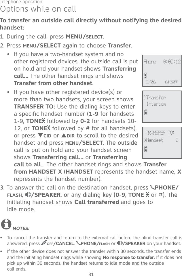 Telephone operation31Options while on callTo transfer an outside call directly without notifying the desired handset:1. During the call, press MENU/SELECT. 2. Press MENU/SELECT again to choose Transfer.If you have a two-handset system and no other registered devices, the outside call is put on hold and your handset shows Transferring call... The other handset rings and shows Transfer from other handset. If you have other registered device(s) or more than two handsets, your screen shows TRANSFER TO: Use the dialing keys to enterenter a specific handset number (1-9 for handsets 1-9, TONE  followed by 0-2 for handsets 10-12, or TONE  followed by # for all handsets), or press TCID or SDIR to scroll to the desired handset and press MENU/SELECT. The outsidehe outside call is put on hold and your handset screen shows Transferring call... or Transferring call to all... The other handset rings and shows Transfer from HANDSET X (HANDSET represents the handset name, X represents the handset number).3. To answer the call on the destination handset, press, press  PHONE/FLASH,  /SPEAKERSPEAKER, or any dialing key (or any dialing key (0-9, TONE  or #). The The initiating handset shows Call transferred and goes to  idle mode.NOTES:To cancel the transfer and return to the external call before the blind transfer call is answered, press  OFF/CANCEL,  PHONE/FLASH or  /SPEAKER on your handset.If the other device does not answer the transfer within 30 seconds, the transfer ends and the initiating handset rings while showing No response to transfer. If it does not pick up within 30 seconds, the handset returns to idle mode and the outside  call ends.••••&gt;Transfer IntercomTRANSFER TO:&gt;Handset     2Phone   0:00:126:30AM8/06
