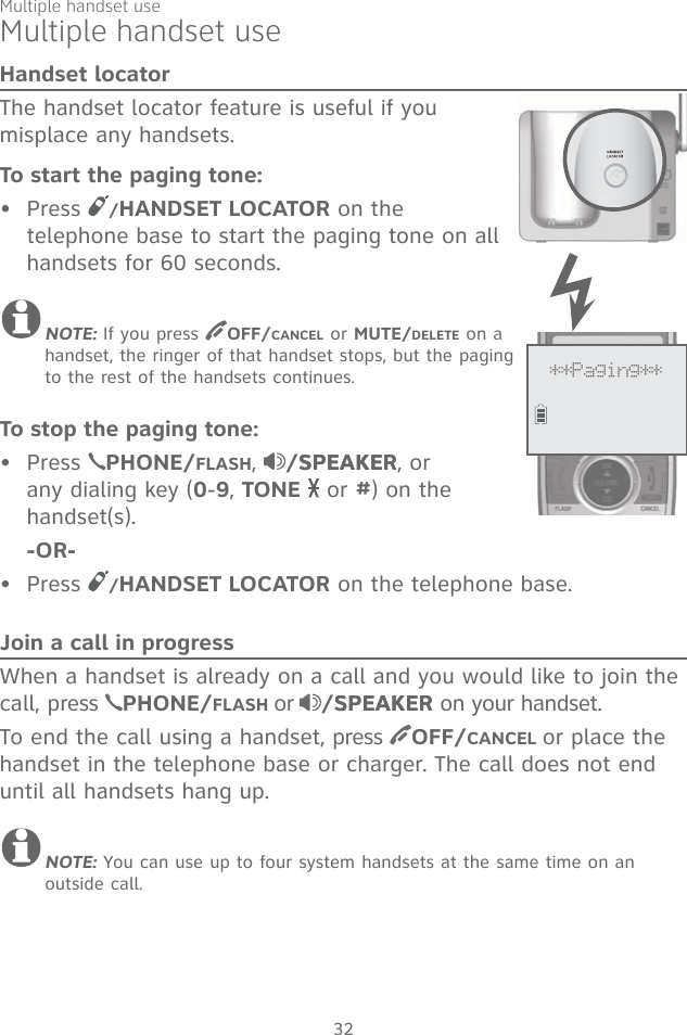 32Multiple handset useHandset locatorThe handset locator feature is useful if you misplace any handsets. To start the paging tone: Press  /HANDSET LOCATOR on the telephone base to start the paging tone on all handsets for 60 seconds. NOTE: If you press  OFF/CANCEL or MUTE/DELETE on a handset, the ringer of that handset stops, but the paging to the rest of the handsets continues.To stop the paging tone:Press  PHONE/FLASH,  /SPEAKERSPEAKER, or any dialing key (0-9, TONE  or #) on the handset(s).    -OR-Press  /HANDSET LOCATOR on the telephone base.Join a call in progressWhen a handset is already on a call and you would like to join the call, press  PHONE/FLASH or /SPEAKERSPEAKER on your handset. To end the call using a handset, press  OFF/CANCEL or place the handset in the telephone base or charger. The call does not end until all handsets hang up.NOTE: You can use up to four system handsets at the same time on an outside call. •••Multiple handset use**Paging**