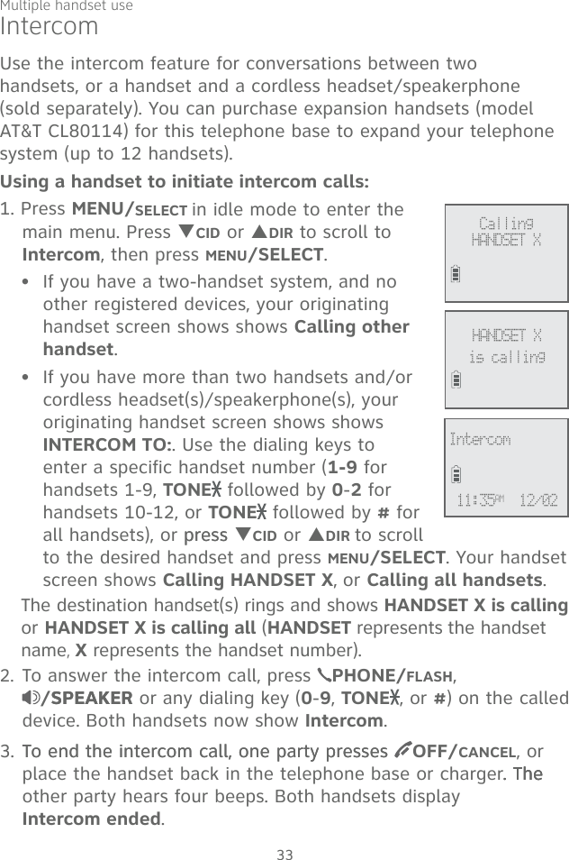 33IntercomUse the intercom feature for conversations between two handsets, or a handset and a cordless headset/speakerphone (sold separately). You can purchase expansion handsets (model AT&amp;T CL80114) for this telephone base to expand your telephone system (up to 12 handsets).Using a handset to initiate intercom calls:1. Press MENU/SELECT in idle mode to enter the main menu. Press TCID or SDIR to scroll to Intercom, then press MENU/SELECT.If you have a two-handset system, and no other registered devices, your originating handset screen shows shows Calling other handset. If you have more than two handsets and/or cordless headset(s)/speakerphone(s), your originating handset screen shows shows INTERCOM TO:. Use the dialing keys to enter a specific handset number (1-9 for handsets 1-9, TONE  followed by 0-2 for handsets 10-12, or TONE  followed by # for all handsets), or presspress TCID or SDIR to scroll to the desired handset and press MENU/SELECT. Your handset screen shows Calling HANDSET X, or Calling all handsets.The destination handset(s) rings and shows HANDSET X is calling or HANDSET X is calling all (HANDSET represents the handset name, X represents the handset number).2. To answer the intercom call, press  PHONE/FLASH,  /SPEAKERSPEAKER or any dialing key (0-9, TONE , or #) on the called device. Both handsets now show Intercom. 3. To end the intercom call, one party pressesTo end the intercom call, one party presses  OFF/CANCEL, or place the handset back in the telephone base or charger. The.The The other party hears four beeps. Both handsets display  Intercom ended. ••Calling  HANDSET XHANDSET Xis callingIntercom 11:35AM  12/02   Multiple handset use