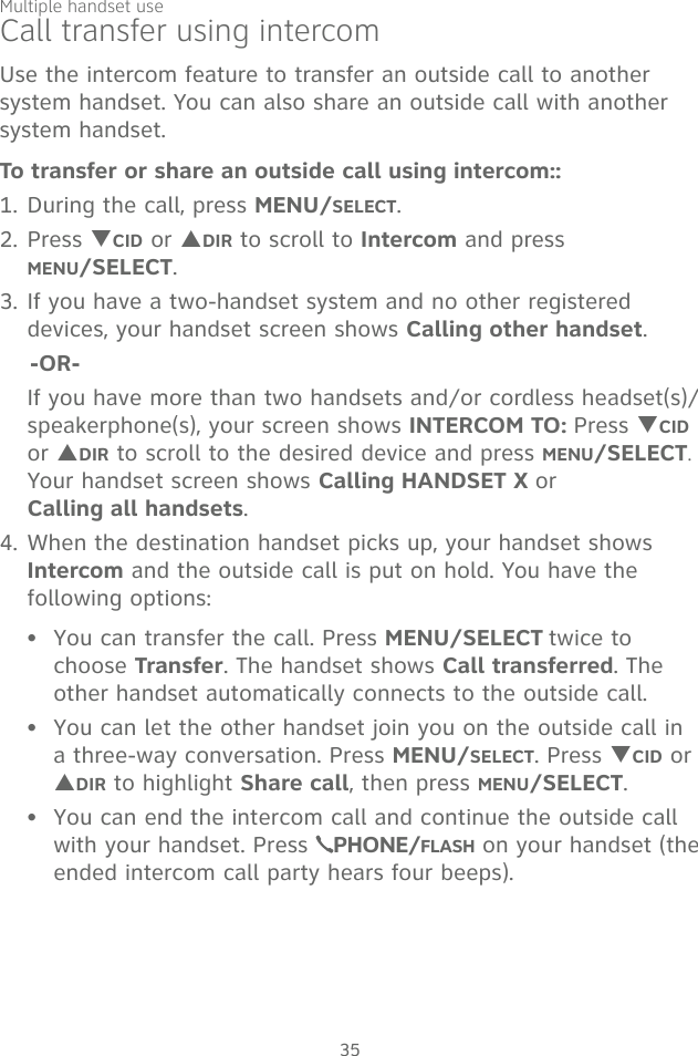 Multiple handset use35Call transfer using intercomUse the intercom feature to transfer an outside call to another system handset. You can also share an outside call with another system handset.To transfer or share an outside call using intercom::1. During the call, press MENU/SELECT. 2. Press TCID or SDIR to scroll to Intercom and press  MENU/SELECT.3. If you have a two-handset system and no other registered devices, your handset screen shows Calling other handset.    -OR-  If you have more than two handsets and/or cordless headset(s)/speakerphone(s), your screen shows INTERCOM TO: Press TCID or SDIR to scroll to the desired device and press MENU/SELECT. Your handset screen shows Calling HANDSET X or  Calling all handsets. 4. When the destination handset picks up, your handset shows Intercom and the outside call is put on hold. You have the following options: You can transfer the call. Press MENU/SELECT twice to choose Transfer. The handset shows Call transferred. The other handset automatically connects to the outside call. You can let the other handset join you on the outside call in a three-way conversation. Press MENU/SELECT. Press TCID or SDIR to highlight Share call, then press MENU/SELECT. You can end the intercom call and continue the outside call with your handset. Press  PHONE/FLASH on your handset (the ended intercom call party hears four beeps).•••