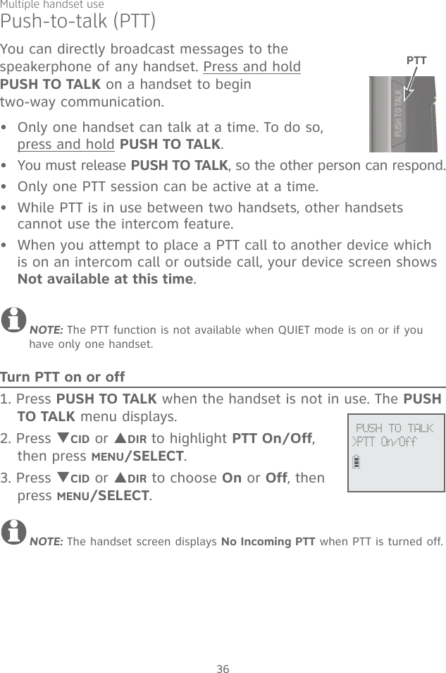 Multiple handset use36You can directly broadcast messages to the  speakerphone of any handset. Press and hold  PUSH TO TALK on a handset to begin  two-way communication.Only one handset can talk at a time. To do so,  press and hold PUSH TO TALK. You must release PUSH TO TALK, so the other person can respond.Only one PTT session can be active at a time.While PTT is in use between two handsets, other handsets cannot use the intercom feature.When you attempt to place a PTT call to another device which is on an intercom call or outside call, your device screen shows Not available at this time.NOTE: The PTT function is not available when QUIET mode is on or if you have only one handset.Turn PTT on or off1. Press PUSH TO TALK when the handset is not in use. The PUSH TO TALK menu displays.2. Press TCID or SDIR to highlight PTT On/Off, then press MENU/SELECT.3. Press TCID or SDIR to choose On or Off, then press MENU/SELECT.NOTE: The handset screen displays No Incoming PTT when PTT is turned off.•••••Push-to-talk (PTT)             PUSH TO TALK&gt;PTT On/OffPTT 