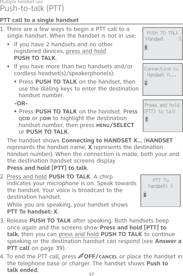 Multiple handset use37Push-to-talk (PTT)PTT call to a single handset1. There are a few ways to begin a PTT call to a single handset. When the handset is not in use:If you have 2 handsets and no other registered devices, press and hold  PUSH TO TALK.If you have more than two handsets and/or cordless headset(s)/speakerphone(s): Press PUSH TO TALK on the handset, then use the dialing keys to enter the destination handset number.-OR- Press PUSH TO TALK on the handset. PressPress qCID or pDIR to highlight the destination handset number, then press MENU/SELECT or PUSH TO TALK.The handset shows Connecting to HANDSET X... (HANDSET represents the handset name, X represents the destination handset number). When the connection is made, both your and the destination handset screens display  Press and hold [PTT] to talk. 2. Press and hold PUSH TO TALK. A chirp indicates your microphone is on. Speak towards the handset. Your voice is broadcast to the destination handset.While you are speaking, your handset shows  PTT To handset: X.3. Release PUSH TO TALK after speaking. Both handsets beep once again and the screens show Press and hold [PTT] to talk, then you can press and hold PUSH TO TALK to continue speaking or the destination handset can respond (see Answer a PTT call on page 39).4. To end the PTT call, press  OFF/CANCEL or place the handset in the telephone base or charger. The handset shows Push to  talk ended.••             PTT Tohandset: X             PUSH TO TALK&gt;Handset      X             Connecting toHandset X...             Press and hold[PTT] to talk