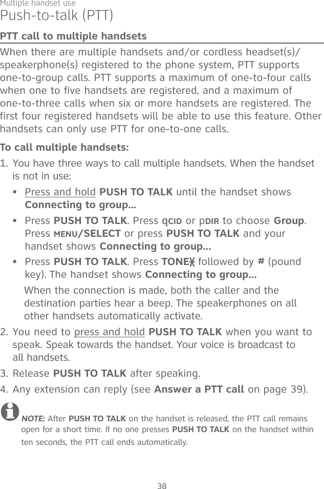 Multiple handset use38Push-to-talk (PTT)PTT call to multiple handsetsWhen there are multiple handsets and/or cordless headset(s)/speakerphone(s) registered to the phone system, PTT supports one-to-group calls. PTT supports a maximum of one-to-four calls when one to five handsets are registered, and a maximum of  one-to-three calls when six or more handsets are registered. The first four registered handsets will be able to use this feature. Other handsets can only use PTT for one-to-one calls. To call multiple handsets:1. You have three ways to call multiple handsets. When the handset is not in use:Press and hold PUSH TO TALK until the handset shows  Connecting to group...Press PUSH TO TALK. Press qqCID or pDIR to choose Group. Press MENU/SELECT or press PUSH TO TALK and your handset shows Connecting to group...Press PUSH TO TALK. Press TONE  followed by # (pound key). The handset shows Connecting to group...When the connection is made, both the caller and the destination parties hear a beep. The speakerphones on all other handsets automatically activate.2. You need to press and hold PUSH TO TALK when you want to speak. Speak towards the handset. Your voice is broadcast to  all handsets.3. Release PUSH TO TALK after speaking.4. Any extension can reply (see Answer a PTT call on page 39).NOTE: After PUSH TO TALK on the handset is released, the PTT call remains open for a short time. If no one presses PUSH TO TALK on the handset within ten seconds, the PTT call ends automatically.•••