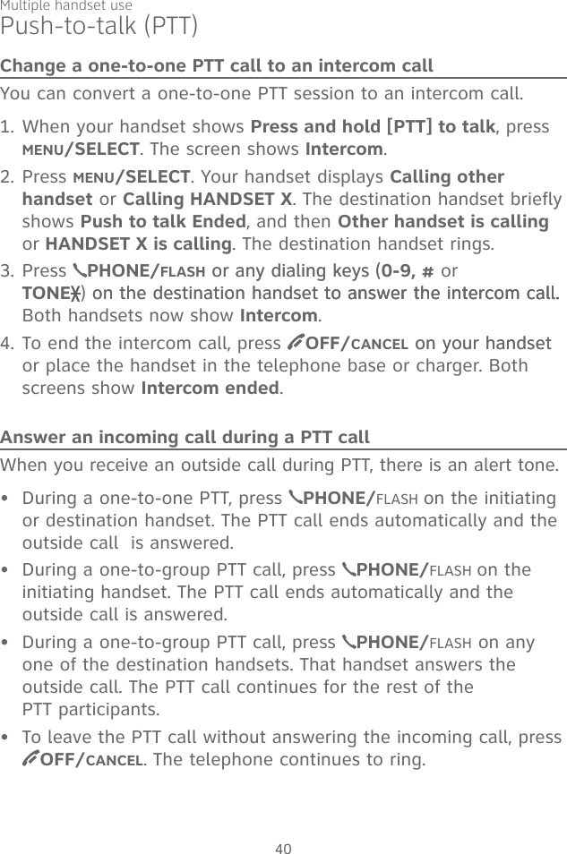 Multiple handset use40Push-to-talk (PTT)Change a one-to-one PTT call to an intercom callYou can convert a one-to-one PTT session to an intercom call. 1. When your handset shows Press and hold [PTT] to talk, press  MENU/SELECT. The screen shows Intercom.2. Press MENU/SELECT. Your handset displays Calling other handset or Calling HANDSET X. The destination handset briefly shows Push to talk Ended, and then Other handset is calling or HANDSET X is calling. The destination handset rings.3. Press  PHONE/FLASH or any dialing keys (or any dialing keys (0-9, # or  TONE ) on the destination handset to answer the intercom call.on the destination handset to answer the intercom call.to answer the intercom call. Both handsets now show Intercom.4. To end the intercom call, press  OFF/CANCEL on your handseton your handset or place the handset in the telephone base or charger. Both screens show Intercom ended.Answer an incoming call during a PTT callWhen you receive an outside call during PTT, there is an alert tone.During a one-to-one PTT, press  PHONE/FLASH on the initiating or destination handset. The PTT call ends automatically and the outside call  is answered.During a one-to-group PTT call, press  PHONE/FLASH on the initiating handset. The PTT call ends automatically and the outside call is answered.During a one-to-group PTT call, press  PHONE/FLASH on any one of the destination handsets. That handset answers the outside call. The PTT call continues for the rest of the  PTT participants.To leave the PTT call without answering the incoming call, press  OFF/CANCEL. The telephone continues to ring. ••••