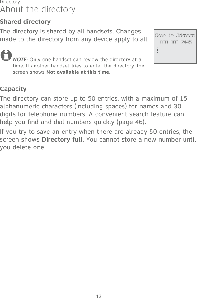 42About the directoryShared directoryThe directory is shared by all handsets. Changes made to the directory from any device apply to all.NOTE: Only one handset can review the directory at a time. If another handset tries to enter the directory, the screen shows Not available at this time.CapacityThe directory can store up to 50 entries, with a maximum of 15 alphanumeric characters (including spaces) for names and 30 digits for telephone numbers. A convenient search feature can help you find and dial numbers quickly (page 46).If you try to save an entry when there are already 50 entries, the screen shows Directory full. You cannot store a new number until you delete one.Charlie Johnson888-883-2445Directory