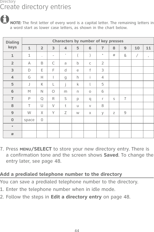 44Create directory entriesNOTE: The first letter of every word is a capital letter. The remaining letters in a word start as lower case letters, as shown in the chart below.7. Press MENU/SELECT to store your new directory entry. There is a confirmation tone and the screen shows Saved. To change the entry later, see page 48.Add a predialed telephone number to the directoryYou can save a predialed telephone number to the directory. 1. Enter the telephone number when in idle mode.2. Follow the steps in Edit a directory entry on page 48.Dialing keysCharacters by number of key presses123456789101111.-‘()*#&amp;/,2ABCabc23DEFdef 34GHI gh i 45JKLjkl56MNOmno 67PQRSpq rs78TUVtuv89WXYZwx yz90space 0*#Directory