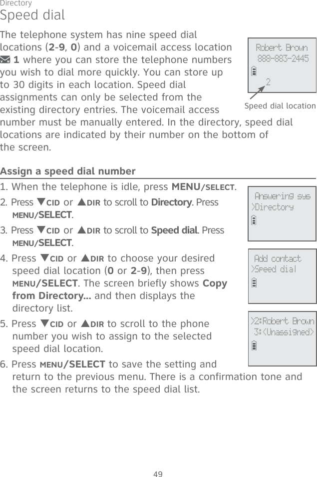 49Speed dialThe telephone system has nine speed dial  locations (2-9, 0) and a voicemail access location  1 where you can store the telephone numbers you wish to dial more quickly. You can store up to 30 digits in each location. Speed dial  assignments can only be selected from the existing directory entries. The voicemail access number must be manually entered. In the directory, speed dial  locations are indicated by their number on the bottom of  the screen.Assign a speed dial number1. When the telephone is idle, press MENU/SELECT. 2. Press TCID or SDIR to scroll to Directory. Press  MENU/SELECT.3. Press TCID or SDIR to scroll to Speed dial. Press MENU/SELECT.4. Press TCID or SDIR to choose your desired speed dial location (0 or 2-9), then press  MENU/SELECT. The screen briefly shows Copy from Directory... and then displays the  directory list.5. Press TCID or SDIR to scroll to the phone number you wish to assign to the selected speed dial location.6. Press MENU/SELECT to save the setting and return to the previous menu. There is a confirmation tone and the screen returns to the speed dial list. Add contact&gt;Speed dial&gt;2:Robert Brown 3:&lt;Unassigned&gt; Answering sys&gt;Directory Speed dial locationRobert Brown888-883-24452Directory