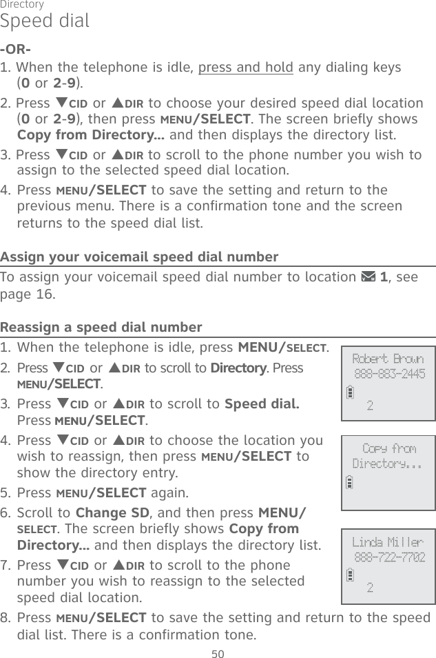 Directory50-OR-1. When the telephone is idle, press and hold any dialing keys  (0 or 2-9).2. Press TCID or SDIR to choose your desired speed dial location (0 or 2-9), then press MENU/SELECT. The screen briefly shows Copy from Directory... and then displays the directory list.3. Press TCID or SDIR to scroll to the phone number you wish to assign to the selected speed dial location.4. Press MENU/SELECT to save the setting and return to the previous menu. There is a confirmation tone and the screen returns to the speed dial list.Assign your voicemail speed dial numberTo assign your voicemail speed dial number to location   1, see page 16.Reassign a speed dial number1. When the telephone is idle, press MENU/SELECT. 2. Press TCID or SDIR to scroll to Directory. Press MENU/SELECT.3. Press TCID or SDIR to scroll to Speed dial.  Press MENUMENU/SELECT.4. Press TCID or SDIR to choose the location you wish to reassign, then press MENU/SELECT to show the directory entry.5. Press MENU/SELECT again. 6. Scroll to Change SD, and then press MENU/SELECT. The screen briefly shows Copy from Directory... and then displays the directory list.7. Press TCID or SDIR to scroll to the phone number you wish to reassign to the selected speed dial location.8. Press MENU/SELECT to save the setting and return to the speed dial list. There is a confirmation tone. Speed dialLinda Miller888-722-77022Robert Brown888-883-24452Copy fromDirectory...