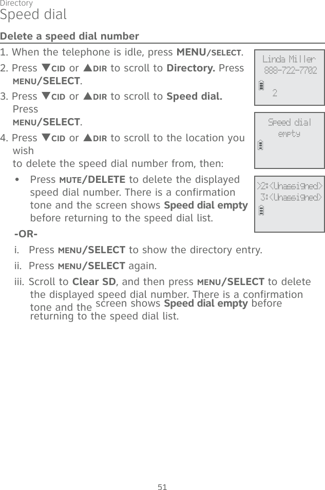Directory51Speed dialDelete a speed dial number1. When the telephone is idle, press MENU/SELECT.2. Press TCID or SDIR to scroll to Directory. Press  MENU/SELECT.3. Press TCID or SDIR to scroll to Speed dial. Press  MENU/SELECT.4. Press TCID or SDIR to scroll to the location you wish  to delete the speed dial number from, then:Press MUTE/DELETE to delete the displayed speed dial number. There is a confirmation tone and the screen shows Speed dial empty before returning to the speed dial list.-OR-i.   Press MENU/SELECT to show the directory entry. ii.  Press MENU/SELECT again.iii. Scroll to Clear SD, and then press MENU/SELECT to delete the displayed speed dial number. There is a confirmation tone and the screen shows Speed dial empty before returning to the speed dial list.•Speed dialemptyLinda Miller888-722-77022&gt;2:&lt;Unassigned&gt; 3:&lt;Unassigned&gt;