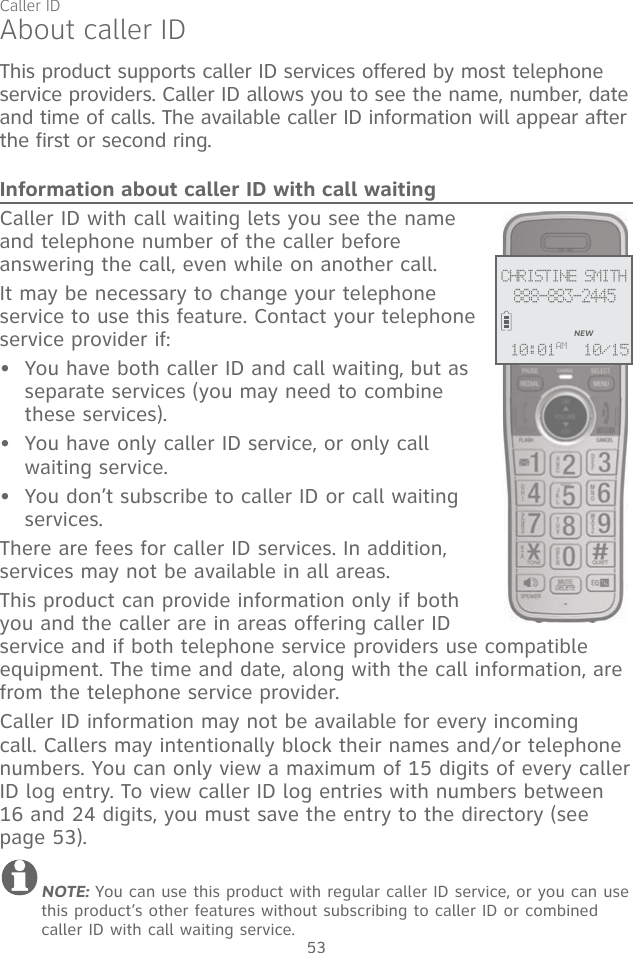 53This product supports caller ID services offered by most telephone service providers. Caller ID allows you to see the name, number, date and time of calls. The available caller ID information will appear after the first or second ring.Information about caller ID with call waitingCaller ID with call waiting lets you see the name and telephone number of the caller before answering the call, even while on another call.It may be necessary to change your telephone service to use this feature. Contact your telephone service provider if:  You have both caller ID and call waiting, but as separate services (you may need to combine these services).You have only caller ID service, or only call waiting service.You don’t subscribe to caller ID or call waiting services.There are fees for caller ID services. In addition, services may not be available in all areas.This product can provide information only if both you and the caller are in areas offering caller ID service and if both telephone service providers use compatible equipment. The time and date, along with the call information, are from the telephone service provider.Caller ID information may not be available for every incoming call. Callers may intentionally block their names and/or telephone numbers. You can only view a maximum of 15 digits of every caller ID log entry. To view caller ID log entries with numbers between 16 and 24 digits, you must save the entry to the directory (see page 53).NOTE: You can use this product with regular caller ID service, or you can use this product’s other features without subscribing to caller ID or combined caller ID with call waiting service. •••About caller IDCHRISTINE SMITH888-883-2445NEW10/1510:01AMCaller ID