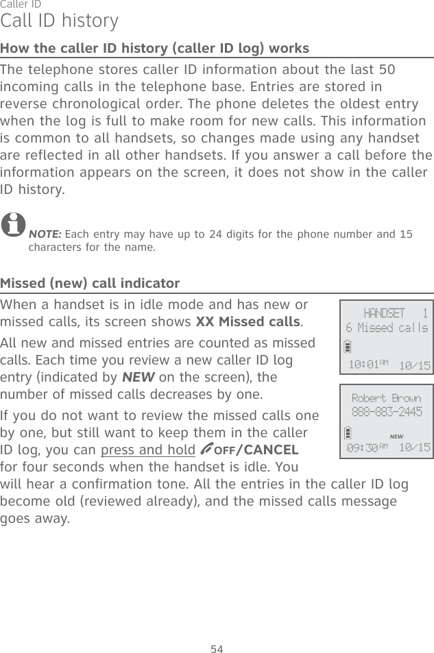 54Call ID historyHow the caller ID history (caller ID log) worksThe telephone stores caller ID information about the last 50 incoming calls in the telephone base. Entries are stored in reverse chronological order. The phone deletes the oldest entry when the log is full to make room for new calls. This information is common to all handsets, so changes made using any handset are reflected in all other handsets. If you answer a call before the information appears on the screen, it does not show in the caller ID history.NOTE: Each entry may have up to 24 digits for the phone number and 15 characters for the name.Missed (new) call indicatorWhen a handset is in idle mode and has new or missed calls, its screen shows XX Missed calls. All new and missed entries are counted as missed calls. Each time you review a new caller ID log entry (indicated by NEW on the screen), the number of missed calls decreases by one. If you do not want to review the missed calls one by one, but still want to keep them in the caller ID log, you can press and hold  OFF/CANCEL for four seconds when the handset is idle. You will hear a confirmation tone. All the entries in the caller ID log become old (reviewed already), and the missed calls message  goes away.Robert Brown888-883-2445NEW10/1509:30 AM6 Missed calls10:01AM 10/15     HANDSET   1Caller ID