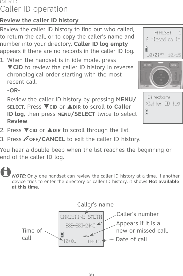 Caller ID56Caller ID operationReview the caller ID historyReview the caller ID history to find out who called, to return the call, or to copy the caller’s name and number into your directory. Caller ID log empty appears if there are no records in the caller ID log.1. When the handset is in idle mode, press TCID to review the caller ID history in reverse chronological order starting with the most recent call. -OR-  Review the caller ID history by pressing MENU/SELECT. Press TCID or SDIR to scroll to Caller ID log, then press MENU/SELECT twice to select Review.2. Press TCID or SDIR to scroll through the list.3. Press  OFF/CANCEL to exit the caller ID history.You hear a double beep when the list reaches the beginning or end of the caller ID log. NOTE: Only one handset can review the caller ID history at a time. If another device tries to enter the directory or caller ID history, it shows Not available at this time.  Directory&gt;Caller ID log HANDSET   16 Missed calls10:01AM 10/15CHRISTINE SMITH SMITH888-883-2445NEW10:01 10/15Caller’s nameCaller’s numberAppears if it is a new or missed call.Date of callTime of call