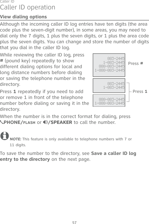 Caller ID57Caller ID operationView dialing optionsAlthough the incoming caller ID log entries have ten digits (the area code plus the seven-digit number), in some areas, you may need to dial only the 7 digits, 1 plus the seven digits, or 1 plus the area code plus the seven digits. You can change and store the number of digits that you dial in the caller ID log.While reviewing the caller ID log, press # (pound key) repeatedly to show different dialing options for local and long distance numbers before dialing or saving the telephone number in the directory.Press 1 repeatedly if you need to add or remove 1 in front of the telephone number before dialing or saving it in the directory.When the number is in the correct format for dialing, press  PHONE/FLASH or  /SPEAKERSPEAKER to call the number.NOTE: This feature is only available to telephone numbers with 7 or  11 digits. To save the number to the directory, see Save a caller ID log entry to the directory on the next page. 883-24451-883-2445888-883-24451-888-883-2445  Press # 883-24451-883-2445 888-883-24451-888-883-2445Press 1