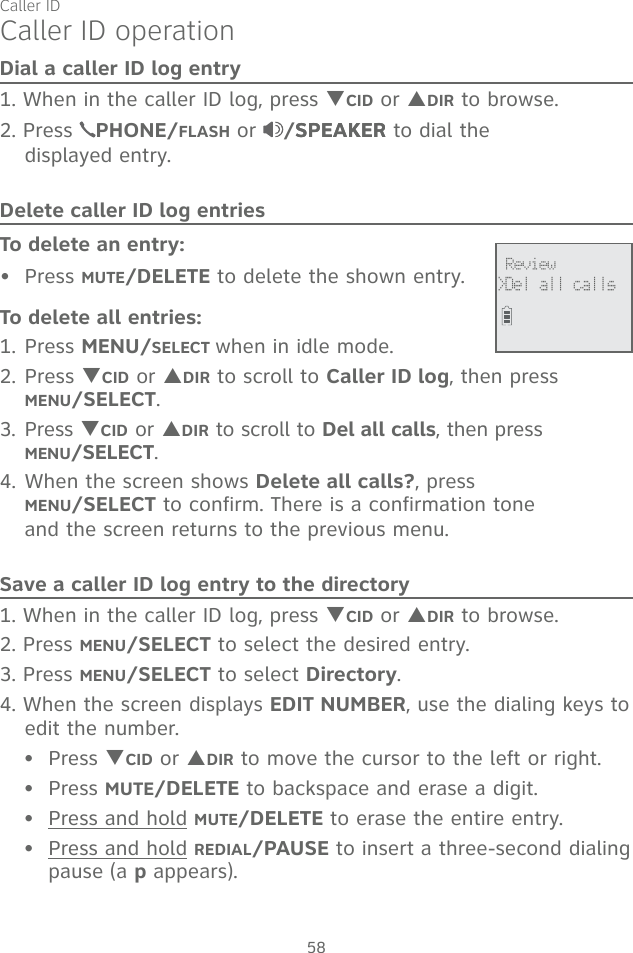 Caller ID58Dial a caller ID log entry1. When in the caller ID log, press TCID or SDIR to browse.2. Press  PHONE/FLASH or  /SPEAKERSPEAKER to dial the  displayed entry.Delete caller ID log entriesTo delete an entry:Press MUTE/DELETE to delete the shown entry.To delete all entries:1. Press MENU/SELECT when in idle mode.2. Press TCID or SDIR to scroll to Caller ID log, then press  MENU/SELECT.3. Press TCID or SDIR to scroll to Del all calls, then press  MENU/SELECT.4. When the screen shows Delete all calls?, press  MENU/SELECT to confirm. There is a confirmation tone  and the screen returns to the previous menu.Save a caller ID log entry to the directory1. When in the caller ID log, press TCID or SDIR to browse.2. Press MENU/SELECT to select the desired entry.3. Press MENU/SELECT to select Directory.4. When the screen displays EDIT NUMBER, use the dialing keys to edit the number.Press TCID or SDIR to move the cursor to the left or right.Press MUTE/DELETE to backspace and erase a digit.Press and hold MUTE/DELETE to erase the entire entry.Press and hold REDIAL/PAUSE to insert a three-second dialing pause (a p appears).•••••Caller ID operation Review &gt;Del all calls