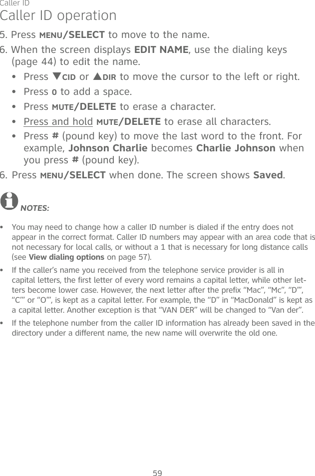 Caller ID59Caller ID operation5. Press MENU/SELECT to move to the name. 6. When the screen displays EDIT NAME, use the dialing keys (page 44) to edit the name.Press TCID or SDIR to move the cursor to the left or right.Press 0 to add a space.Press MUTE/DELETE to erase a character.Press and hold MUTE/DELETE to erase all characters.Press # (pound key) to move the last word to the front. For example, Johnson Charlie becomes Charlie Johnson when you press # (pound key).6. Press MENU/SELECT when done. The screen shows Saved.NOTES: You may need to change how a caller ID number is dialed if the entry does not appear in the correct format. Caller ID numbers may appear with an area code that is not necessary for local calls, or without a 1 that is necessary for long distance calls (see View dialing options on page 57).If the caller’s name you received from the telephone service provider is all in  capital letters, the first letter of every word remains a capital letter, while other let-ters become lower case. However, the next letter after the prefix “Mac”, “Mc”, “D’”, “C’” or “O’”, is kept as a capital letter. For example, the “D” in “MacDonald” is kept as a capital letter. Another exception is that “VAN DER” will be changed to “Van der”.If the telephone number from the caller ID information has already been saved in the directory under a different name, the new name will overwrite the old one.••••••••