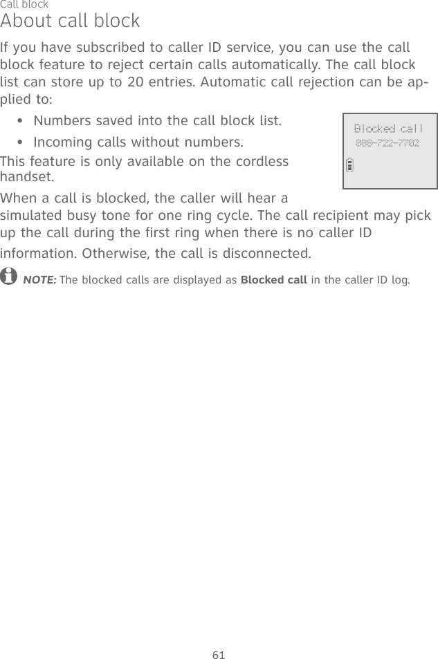 61About call blockIf you have subscribed to caller ID service, you can use the call block feature to reject certain calls automatically. The call block list can store up to 20 entries. Automatic call rejection can be ap-plied to: Numbers saved into the call block list.Incoming calls without numbers.This feature is only available on the cordless  handset. When a call is blocked, the caller will hear a  simulated busy tone for one ring cycle. The call recipient may pick up the call during the first ring when there is no caller ID  information. Otherwise, the call is disconnected.NOTE: The blocked calls are displayed as Blocked call in the caller ID log.•• Blocked call888-722-7702Call block