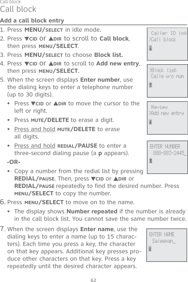 62Add a call block entryPress MENU/SELECT in idle mode.Press CID or  DIR to scroll to Call block, then press MENU/SELECT.Press MENU/SELECT to choose Block list.Press CID or  DIR to scroll to Add new entry, then press MENU/SELECT. When the screen displays Enter number, use the dialing keys to enter a telephone number (up to 30 digits).Press CID or  DIR to move the cursor to the left or right.Press MUTE/DELETE to erase a digit.Press and hold MUTE/DELETE to erase  all digits.Press and hold REDIAL/PAUSE to enter a three-second dialing pause (a p appears).-OR-Copy a number from the redial list by pressing REDIAL/PAUSE. Then, press CID or  DIR or REDIAL/PAUSE repeatedly to find the desired number. Press MENU/SELECT to copy the number.6. Press MENU/SELECT to move on to the name.The display shows Number repeated if the number is already in the call block list. You cannot save the same number twice. 7. When the screen displays Enter name, use the dialing keys to enter a name (up to 15 charac-ters). Each time you press a key, the character on that key appears. Additional key presses pro-duce other characters on that key. Press a key repeatedly until the desired character appears.1.2.3.4.5.••••••Call block             Review&gt;Add new entry             &gt;Block list Calls w/o num             Caller ID log&gt;Call block             ENTER NUMBER888-883-2445_             ENTER NAME  Salesman_Call block