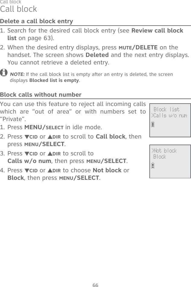 66Delete a call block entrySearch for the desired call block entry (see Review call block list on page 63). When the desired entry displays, press MUTE/DELETE on the handset. The screen shows Deleted and the next entry displays. You cannot retrieve a deleted entry.NOTE: If the call block list is empty after an entry is deleted, the screen displays Blocked list is empty.Block calls without numberYou can use this feature to reject all incoming calls which are “out of area“ or with numbers set to “Private“.Press MENU/SELECT in idle mode. Press  CID or  DIR to scroll to Call block, then press MENU/SELECT.Press  CID or  DIR to scroll to  Calls w/o num, then press MENU/SELECT.Press  CID or  DIR to choose Not block or Block, then press MENU/SELECT. 1.2.1.2.3.4.Call block              Block list&gt;Calls w/o num             &gt;Not block  BlockCall block