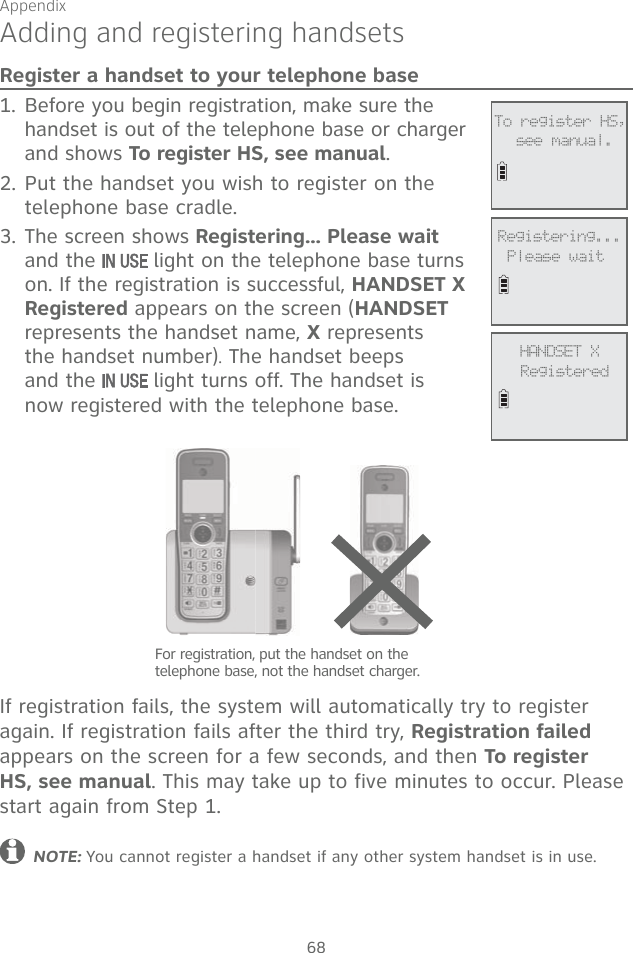 Appendix68Register a handset to your telephone base 1. Before you begin registration, make sure the handset is out of the telephone base or charger and shows To register HS, see manual.2. Put the handset you wish to register on the telephone base cradle.3. The screen shows Registering... Please wait and the   light on the telephone base turns on. If the registration is successful, HANDSET X Registered appears on the screen (HANDSET represents the handset name, X represents the handset number). The handset beeps and the   light turns off. The handset is now registered with the telephone base.  If registration fails, the system will automatically try to register again. If registration fails after the third try, Registration failed appears on the screen for a few seconds, and then To register HS, see manual. This may take up to five minutes to occur. Please start again from Step 1.NOTE: You cannot register a handset if any other system handset is in use. Adding and registering handsets             To register HS,see manual.For registration, put the handset on the telephone base, not the handset charger.        Registering...Please wait             HANDSET XRegistered