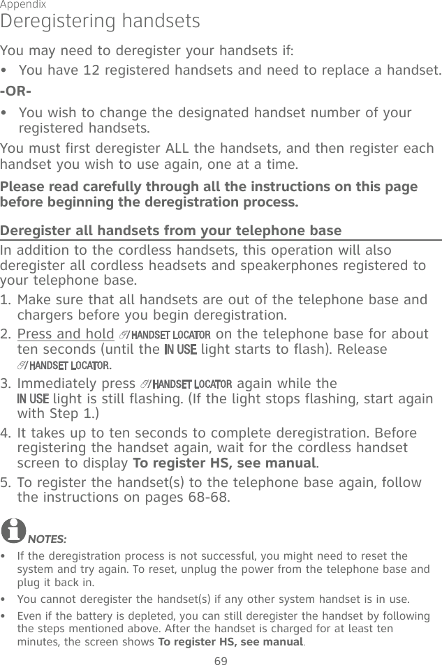 Appendix69Deregistering handsetsYou may need to deregister your handsets if:You have 12 registered handsets and need to replace a handset.-OR-You wish to change the designated handset number of your  registered handsets.You must first deregister ALL the handsets, and then register each handset you wish to use again, one at a time.Please read carefully through all the instructions on this page before beginning the deregistration process.Deregister all handsets from your telephone baseIn addition to the cordless handsets, this operation will also deregister all cordless headsets and speakerphones registered to your telephone base.1. Make sure that all handsets are out of the telephone base and chargers before you begin deregistration.2. Press and hold   on the telephone base for about ten seconds (until the   light starts to flash). Release .3. Immediately press   again while the   light is still flashing. (If the light stops flashing, start again with Step 1.)4. It takes up to ten seconds to complete deregistration. Before registering the handset again, wait for the cordless handset screen to display To register HS, see manual.5. To register the handset(s) to the telephone base again, follow the instructions on pages 68-68.  NOTES:If the deregistration process is not successful, you might need to reset the  system and try again. To reset, unplug the power from the telephone base and plug it back in.You cannot deregister the handset(s) if any other system handset is in use.Even if the battery is depleted, you can still deregister the handset by following the steps mentioned above. After the handset is charged for at least ten  minutes, the screen shows To register HS, see manual.•••••