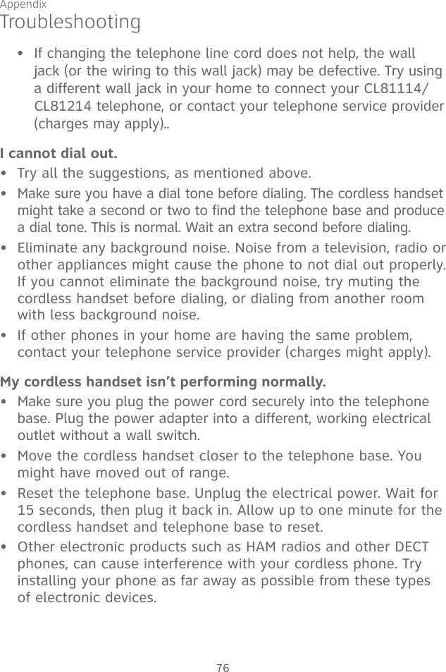 Appendix76TroubleshootingIf changing the telephone line cord does not help, the wall jack (or the wiring to this wall jack) may be defective. Try using a different wall jack in your home to connect your CL81114/CL81214 telephone, or contact your telephone service provider (charges may apply).. I cannot dial out.Try all the suggestions, as mentioned above.Make sure you have a dial tone before dialing. The cordless handset might take a second or two to find the telephone base and produce a dial tone. This is normal. Wait an extra second before dialing.Eliminate any background noise. Noise from a television, radio or other appliances might cause the phone to not dial out properly. If you cannot eliminate the background noise, try muting the cordless handset before dialing, or dialing from another room with less background noise.If other phones in your home are having the same problem, contact your telephone service provider (charges might apply).My cordless handset isn’t performing normally.Make sure you plug the power cord securely into the telephone base. Plug the power adapter into a different, working electrical outlet without a wall switch.Move the cordless handset closer to the telephone base. You might have moved out of range.Reset the telephone base. Unplug the electrical power. Wait for 15 seconds, then plug it back in. Allow up to one minute for the cordless handset and telephone base to reset.Other electronic products such as HAM radios and other DECT phones, can cause interference with your cordless phone. Try installing your phone as far away as possible from these types of electronic devices.•••••••••