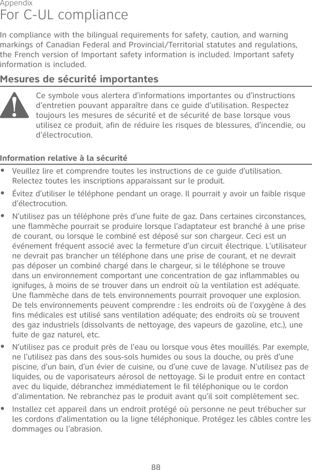 Appendix88For C-UL complianceIn compliance with the bilingual requirements for safety, caution, and warning markings of Canadian Federal and Provincial/Territorial statutes and regulations, the French version of Important safety information is included. Important safety information is included.Mesures de sécurité importantesCe symbole vous alertera d’informations importantes ou d’instructions d’entretien pouvant apparaître dans ce guide d’utilisation. Respectez toujours les mesures de sécurité et de sécurité de base lorsque vous utilisez ce produit, afin de réduire les risques de blessures, d’incendie, ou d’électrocution.Information relative à la sécuritéVeuillez lire et comprendre toutes les instructions de ce guide d’utilisation. Relectez toutes les inscriptions apparaissant sur le produit.Évitez d’utiliser le téléphone pendant un orage. Il pourrait y avoir un faible risque d’électrocution.N’utilisez pas un téléphone près d’une fuite de gaz. Dans certaines circonstances, une flammèche pourrait se produire lorsque l’adaptateur est branché à une prise de courant, ou lorsque le combiné est déposé sur son chargeur. Ceci est un événement fréquent associé avec la fermeture d’un circuit électrique. L’utilisateur ne devrait pas brancher un téléphone dans une prise de courant, et ne devrait pas déposer un combiné chargé dans le chargeur, si le téléphone se trouve dans un environnement comportant une concentration de gaz inflammables ou ignifuges, à moins de se trouver dans un endroit où la ventilation est adéquate. Une flammèche dans de tels environnements pourrait provoquer une explosion. De tels environnements peuvent comprendre : les endroits où de l’oxygène à des fins médicales est utilisé sans ventilation adéquate; des endroits où se trouvent des gaz industriels (dissolvants de nettoyage, des vapeurs de gazoline, etc.), une fuite de gaz naturel, etc.N’utilisez pas ce produit près de l’eau ou lorsque vous êtes mouillés. Par exemple, ne l’utilisez pas dans des sous-sols humides ou sous la douche, ou près d’une piscine, d’un bain, d’un évier de cuisine, ou d’une cuve de lavage. N’utilisez pas de liquides, ou de vaporisateurs aérosol de nettoyage. Si le produit entre en contact avec du liquide, débranchez immédiatement le fil téléphonique ou le cordon d’alimentation. Ne rebranchez pas le produit avant qu’il soit complètement sec.Installez cet appareil dans un endroit protégé où personne ne peut trébucher sur les cordons d’alimentation ou la ligne téléphonique. Protégez les câbles contre les dommages ou l’abrasion.•••••