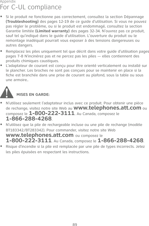 Appendix89N’utilisez seulement l’adaptateur inclus avec ce produit. Pour obtenir une pièce de rechange, visitez notre site Web au www.telephones.att.com ou composez le 1-800-222-3111. Au Canada, composez le  1-866-288-4268.N’utilisez que la pile de rechargeable incluse ou une pile de rechange (modèle BT183342/BT283342). Pour commander, visitez notre site Web www.telephones.att.com ou composez le  1-800-222-3111. Au Canada, composez le 1-866-288-4268.Risque d’incendie si la pile est remplacée par une pile de types incorrects. Jetez les piles épuisées en respectant les instructions.•••MISES EN GARDE: For C-UL complianceSi le produit ne fonctionne pas correctement, consultez la section Dépannage (Troubleshooting) des pages 12-19 de ce guide d’utilisation. Si vous ne pouvez pas régler le problème, ou si le produit est endommagé, consultez la section Garantie limitée (Limited warranty) des pages 32-34. N’ouvrez pas ce produit, sauf tel qu’indiqué dans le guide d’utilisation. L’ouverture du produit ou le remontage inadéquat pourrait vous exposer à des tensions dangereuses ou autres dangers. Remplacez les piles uniquement tel que décrit dans votre guide d’utilisation pages pages 7-8 N’incinérez pas et ne percez pas les piles — elles contiennent des produits chimiques caustiques.L’adaptateur de courant est conçu pour être orienté verticalement ou installé sur le plancher. Les broches ne sont pas conçues pour se maintenir en place si la fiche est branchée dans une prise de courant au plafond, sous la table ou sous une armoire..•••