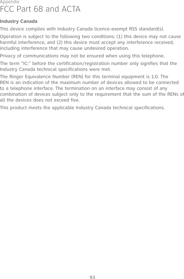 Appendix93Industry CanadaThis device complies with Industry Canada licence-exempt RSS standard(s).Operation is subject to the following two conditions: (1) this device may not cause harmful interference, and (2) this device must accept any interference received, including interference that may cause undesired operation.Privacy of communications may not be ensured when using this telephone.The term ‘’IC:‘’ before the certification/registration number only signifies that the Industry Canada technical specifications were met.The Ringer Equivalence Number (REN) for this terminal equipment is 1.0. The REN is an indication of the maximum number of devices allowed to be connected to a telephone interface. The termination on an interface may consist of any combination of devices subject only to the requirement that the sum of the RENs of all the devices does not exceed five.This product meets the applicable Industry Canada technical specifications. FCC Part 68 and ACTA