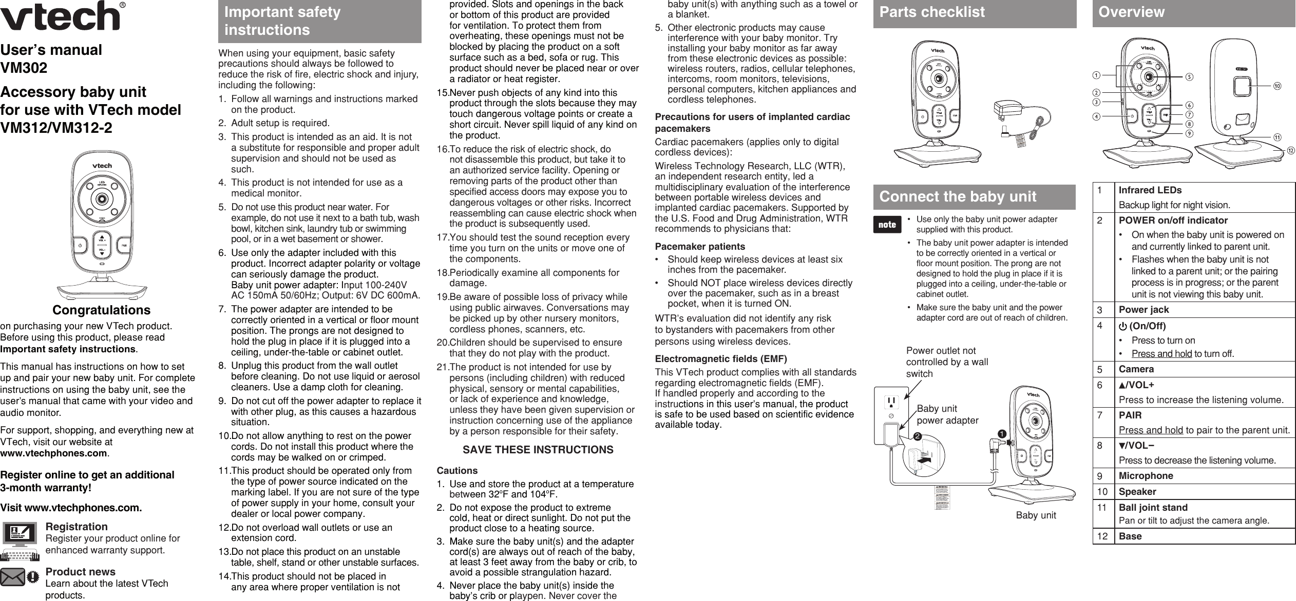 User’s manualVM302Accessory baby unit for use with VTech model VM312/VM312-2Congratulationson purchasing your new VTech product. Before using this product, please read Important safety instructions.This manual has instructions on how to set up and pair your new baby unit. For complete instructions on using the baby unit, see the user’s manual that came with your video and audio monitor.For support, shopping, and everything new at VTech, visit our website at  www.vtechphones.com.Register online to get an additional  3-month warranty!Visit www.vtechphones.com.RegistrationRegister your product online for enhanced warranty support.Product newsLearn about the latest VTech products.When using your equipment, basic safety precautions should always be followed to reduce the risk of fire, electric shock and injury, including the following:Follow all warnings and instructions marked on the product.Adult setup is required.This product is intended as an aid. It is not a substitute for responsible and proper adult supervision and should not be used as such.This product is not intended for use as a medical monitor.Do not use this product near water. For example, do not use it next to a bath tub, wash bowl, kitchen sink, laundry tub or swimming pool, or in a wet basement or shower.Use only the adapter included with this product. Incorrect adapter polarity or voltage can seriously damage the product.  Baby unit power adapter: Input 100-240V AC 150mA 50/60Hz; Output: 6V DC 600mA.The power adapter are intended to be correctly oriented in a vertical or floor mount position. The prongs are not designed to hold the plug in place if it is plugged into a ceiling, under-the-table or cabinet outlet.Unplug this product from the wall outlet before cleaning. Do not use liquid or aerosol cleaners. Use a damp cloth for cleaning.Do not cut off the power adapter to replace it with other plug, as this causes a hazardous situation.Do not allow anything to rest on the power cords. Do not install this product where the cords may be walked on or crimped.This product should be operated only from the type of power source indicated on the marking label. If you are not sure of the type of power supply in your home, consult your dealer or local power company.Do not overload wall outlets or use an extension cord.Do not place this product on an unstable table, shelf, stand or other unstable surfaces.This product should not be placed in any area where proper ventilation is not 1.2.3.4.5.6.7.8.9.10.11.12.13.14.provided. Slots and openings in the back or bottom of this product are provided for ventilation. To protect them from overheating, these openings must not be blocked by placing the product on a soft surface such as a bed, sofa or rug. This product should never be placed near or over a radiator or heat register.Never push objects of any kind into this product through the slots because they may touch dangerous voltage points or create a short circuit. Never spill liquid of any kind on the product.To reduce the risk of electric shock, do not disassemble this product, but take it to an authorized service facility. Opening or removing parts of the product other than specified access doors may expose you to dangerous voltages or other risks. Incorrect reassembling can cause electric shock when the product is subsequently used.You should test the sound reception every time you turn on the units or move one of the components.Periodically examine all components for damage.Be aware of possible loss of privacy while using public airwaves. Conversations may be picked up by other nursery monitors, cordless phones, scanners, etc.Children should be supervised to ensure that they do not play with the product.The product is not intended for use by persons (including children) with reduced physical, sensory or mental capabilities, or lack of experience and knowledge, unless they have been given supervision or instruction concerning use of the appliance by a person responsible for their safety.SAVE THESE INSTRUCTIONSCautionsUse and store the product at a temperature between 32oF and 104oF.Do not expose the product to extreme cold, heat or direct sunlight. Do not put the product close to a heating source.Make sure the baby unit(s) and the adapter cord(s) are always out of reach of the baby, at least 3 feet away from the baby or crib, to avoid a possible strangulation hazard.Never place the baby unit(s) inside the baby’s crib or playpen. Never cover the 15.16.17.18.19.20.21.1.2.3.4.Important safety instructionsUse only the baby unit power adapter supplied with this product. The baby unit power adapter is intended to be correctly oriented in a vertical or floor mount position. The prong are not designed to hold the plug in place if it is plugged into a ceiling, under-the-table or cabinet outlet.Make sure the baby unit and the power adapter cord are out of reach of children.•••Connect the baby unit 1Infrared LEDsBackup light for night vision.2POWER on/off indicatorOn when the baby unit is powered on and currently linked to parent unit.Flashes when the baby unit is not linked to a parent unit; or the pairing process is in progress; or the parent unit is not viewing this baby unit.••3Power jack4 (On/Off)Press to turn onPress and hold to turn off.••5Camera6/VOL+Press to increase the listening volume.7PAIRPress and hold to pair to the parent unit. 8/VOL-Press to decrease the listening volume.9Microphone10 Speaker11 Ball joint standPan or tilt to adjust the camera angle.12 BaseOverviewParts checklistbaby unit(s) with anything such as a towel or a blanket.Other electronic products may cause interference with your baby monitor. Try installing your baby monitor as far away from these electronic devices as possible: wireless routers, radios, cellular telephones, intercoms, room monitors, televisions, personal computers, kitchen appliances and cordless telephones.Precautions for users of implanted cardiac pacemakersCardiac pacemakers (applies only to digital cordless devices):Wireless Technology Research, LLC (WTR), an independent research entity, led a multidisciplinary evaluation of the interference between portable wireless devices and implanted cardiac pacemakers. Supported by the U.S. Food and Drug Administration, WTR recommends to physicians that:Pacemaker patientsShould keep wireless devices at least six inches from the pacemaker.Should NOT place wireless devices directly over the pacemaker, such as in a breast pocket, when it is turned ON.WTR’s evaluation did not identify any risk to bystanders with pacemakers from other persons using wireless devices.Electromagnetic fields (EMF)This VTech product complies with all standards regarding electromagnetic fields (EMF). If handled properly and according to the instructions in this user’s manual, the product is safe to be used based on scientific evidence available today.5.••Baby unit12Power outlet not controlled by a wall switchBaby unit power adapter