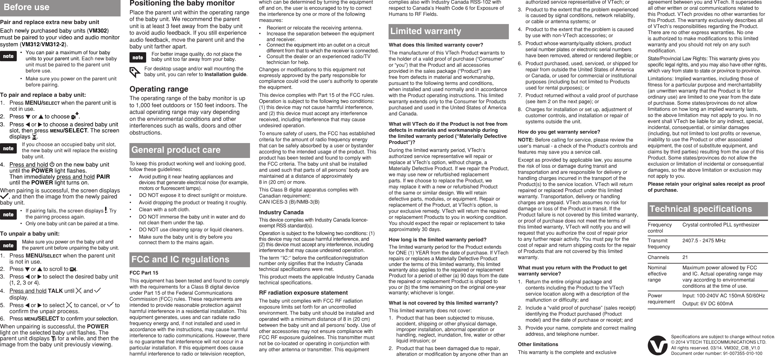 FCC Part 15This equipment has been tested and found to comply with the requirements for a Class B digital device under Part 15 of the Federal Communications Commission (FCC) rules. These requirements are intended to provide reasonable protection against harmful interference in a residential installation. This equipment generates, uses and can radiate radio frequency energy and, if not installed and used in accordance with the instructions, may cause harmful interference to radio communications. However, there is no guarantee that interference will not occur in a particular installation. If this equipment does cause harmful interference to radio or television reception, To keep this product working well and looking good, follow these guidelines:Avoid putting it near heating appliances and devices that generate electrical noise (for example, motors or fluorescent lamps).DO NOT expose it to direct sunlight or moisture.Avoid dropping the product or treating it roughly.Clean with a soft cloth.DO NOT immerse the baby unit in water and do not clean them under the tap.DO NOT use cleaning spray or liquid cleaners.Make sure the baby unit is dry before you connect them to the mains again.•••••••General product careFCC and IC regulationsLimited warrantyWhat does this limited warranty cover?The manufacturer of this VTech Product warrants to the holder of a valid proof of purchase (“Consumer” or “you”) that the Product and all accessories provided in the sales package (“Product”) are free from defects in material and workmanship, pursuant to the following terms and conditions, when installed and used normally and in accordance with the Product operating instructions. This limited warranty extends only to the Consumer for Products purchased and used in the United States of America and Canada.What will VTech do if the Product is not free from defects in materials and workmanship during the limited warranty period (“Materially Defective Product”)?During the limited warranty period, VTech’s authorized service representative will repair or replace at VTech’s option, without charge, a Materially Defective Product. If we repair the Product, we may use new or refurbished replacement parts. If we choose to replace the Product, we may replace it with a new or refurbished Product of the same or similar design. We will retain defective parts, modules, or equipment. Repair or replacement of the Product, at VTech’s option, is your exclusive remedy. VTech will return the repaired or replacement Products to you in working condition. You should expect the repair or replacement to take approximately 30 days.How long is the limited warranty period?The limited warranty period for the Product extends for ONE (1) YEAR from the date of purchase. If VTech repairs or replaces a Materially Defective Product under the terms of this limited warranty, this limited warranty also applies to the repaired or replacement Product for a period of either (a) 90 days from the date the repaired or replacement Product is shipped to you or (b) the time remaining on the original one-year warranty; whichever is longer. What is not covered by this limited warranty?This limited warranty does not cover:Product that has been subjected to misuse, accident, shipping or other physical damage, improper installation, abnormal operation or handling, neglect, inundation, fire, water or other liquid intrusion; orProduct that has been damaged due to repair, alteration or modification by anyone other than an 1.2.authorized service representative of VTech; orProduct to the extent that the problem experienced is caused by signal conditions, network reliability, or cable or antenna systems; orProduct to the extent that the problem is caused by use with non-VTech accessories; orProduct whose warranty/quality stickers, product serial number plates or electronic serial numbers have been removed, altered or rendered illegible; orProduct purchased, used, serviced, or shipped for repair from outside the United States of America or Canada, or used for commercial or institutional purposes (including but not limited to Products used for rental purposes); orProduct returned without a valid proof of purchase (see item 2 on the next page); orCharges for installation or set up, adjustment of customer controls, and installation or repair of systems outside the unit.How do you get warranty service?NOTE: Before calling for service, please review the user’s manual - a check of the Product’s controls and features may save you a service call.Except as provided by applicable law, you assume the risk of loss or damage during transit and transportation and are responsible for delivery or handling charges incurred in the transport of the Product(s) to the service location. VTech will return repaired or replaced Product under this limited warranty. Transportation, delivery or handling charges are prepaid. VTech assumes no risk for damage or loss of the Product in transit. If the Product failure is not covered by this limited warranty, or proof of purchase does not meet the terms of this limited warranty, VTech will notify you and will request that you authorize the cost of repair prior to any further repair activity. You must pay for the cost of repair and return shipping costs for the repair of Products that are not covered by this limited warranty.What must you return with the Product to get warranty service?Return the entire original package and contents including the Product to the VTech service location along with a description of the malfunction or difficulty; andInclude a “valid proof of purchase” (sales receipt) identifying the Product purchased (Product model) and the date of purchase or receipt; andProvide your name, complete and correct mailing address, and telephone number.Other limitationsThis warranty is the complete and exclusive 3.4.5.6.7.8.1.2.3.Technical specicationsFrequency controlCrystal controlled PLL synthesizerTransmit frequency2407.5 - 2475 MHzChannels 21Nominal effective rangeMaximum power allowed by FCC and IC. Actual operating range may vary according to environmental conditions at the time of use.Power requirementInput: 100-240V AC 150mA 50/60HzOutput: 6V DC 600mASpecifications are subject to change without notice.© 2014 VTECH TELECOMMUNICATIONS LTD.All rights reserved. 03/14. VM302_CIB_V1.0Document order number: 91-007355-010-100which can be determined by turning the equipment off and on, the user is encouraged to try to correct the interference by one or more of the following measures:Reorient or relocate the receiving antenna.Increase the separation between the equipment and receiver.Connect the equipment into an outlet on a circuit different from that to which the receiver is connected.Consult the dealer or an experienced radio/TV technician for help.Changes or modifications to this equipment not expressly approved by the party responsible for compliance could void the user’s authority to operate the equipment.This device complies with Part 15 of the FCC rules. Operation is subject to the following two conditions: (1) this device may not cause harmful interference, and (2) this device must accept any interference received, including interference that may cause undesired operation.To ensure safety of users, the FCC has established criteria for the amount of radio frequency energy that can be safely absorbed by a user or bystander according to the intended usage of the product. This product has been tested and found to comply with the FCC criteria. The baby unit shall be installed and used such that parts of all persons’ body are maintained at a distance of approximately  8 in (20 cm) or more.This Class B digital apparatus complies with Canadian requirement: CAN ICES-3 (B)/NMB-3(B)Industry CanadaThis device complies with Industry Canada licence-exempt RSS standard(s).Operation is subject to the following two conditions: (1) this device may not cause harmful interference, and (2) this device must accept any interference, including interference that may cause undesired operation.The term ‘’IC:‘’ before the certification/registration number only signifies that the Industry Canada technical specifications were met.This product meets the applicable Industry Canada technical specifications.RF radiation exposure statementThe baby unit complies with FCC RF radiation exposure limits set forth for an uncontrolled environment. The baby unit should be installed and operated with a minimum distance of 8 in (20 cm) between the baby unit and all persons’ body. Use of other accessories may not ensure compliance with FCC RF exposure guidelines. This transmitter must not be co-located or operating in conjunction with any other antenna or transmitter. This equipment ••••agreement between you and VTech. It supersedes all other written or oral communications related to this Product. VTech provides no other warranties for this Product. The warranty exclusively describes all of VTech’s responsibilities regarding the Product. There are no other express warranties. No one is authorized to make modifications to this limited warranty and you should not rely on any such modification.State/Provincial Law Rights: This warranty gives you specific legal rights, and you may also have other rights, which vary from state to state or province to province.Limitations: Implied warranties, including those of fitness for a particular purpose and merchantability (an unwritten warranty that the Product is fit for ordinary use) are limited to one year from the date of purchase. Some states/provinces do not allow limitations on how long an implied warranty lasts, so the above limitation may not apply to you. In no event shall VTech be liable for any indirect, special, incidental, consequential, or similar damages (including, but not limited to lost profits or revenue, inability to use the Product or other associated equipment, the cost of substitute equipment, and claims by third parties) resulting from the use of this Product. Some states/provinces do not allow the exclusion or limitation of incidental or consequential damages, so the above limitation or exclusion may not apply to you. Please retain your original sales receipt as proof of purchase.Pair and replace extra new baby unitEach newly purchased baby units (VM302) must be paired to your video and audio monitor system (VM312/VM312-2).You can pair a maximum of four baby units to your parent unit. Each new baby unit must be paired to the parent unit before use.Make sure you power on the parent unit before pairing.To pair and replace a baby unit:Press MENU/SELECT when the parent unit is not in use.Press   or   to choose  .Press   or   to choose a desired baby unit slot, then press MENU/SELECT. The screen displays  .If you choose an occupied baby unit slot, the new baby unit will replace the existing baby unit.4.  Press and hold   on the new baby unit until the POWER light flashes.  Then immediately press and hold PAIR until the POWER light turns on.When pairing is successful, the screen displays , and then the image from the newly paired baby unit.If pairing fails, the screen displays  . Try the pairing process again.Only one baby unit can be paired at a time.To unpair a baby unit:Make sure you power on the baby unit and the parent unit before unpairing the baby unit.Press MENU/SELECT when the parent unit is not in use.Press   or   to scroll to  . Press   or   to select the desired baby unit (1, 2, 3 or 4).Press and hold TALK until   and   display.Press   or   to select   to cancel, or   to confirm the unpair process.Press MENU/SELECT to confirm your selection.When unpairing is successful, the POWER light on the selected baby unit flashes. The parent unit displays   for a while, and then the image from the baby unit previously viewing.••1.2.3.••1.2.3.4.5.6.Before use Positioning the baby monitorPlace the parent unit within the operating range of the baby unit. We recommend the parent unit is at least 3 feet away from the baby unit to avoid audio feedback. If you still experience audio feedback, move the parent unit and the baby unit farther apart.For better image quality, do not place the baby unit too far away from your baby.For desktop usage and/or wall mounting the baby unit, you can refer to Installation guide.Operating rangeThe operating range of the baby monitor is up to 1,000 feet outdoors or 150 feet indoors. The actual operating range may vary depending on the environmental conditions and other interferences such as walls, doors and other obstructions. complies also with Industry Canada RSS-102 with respect to Canada’s Health Code 6 for Exposure of Humans to RF Fields.