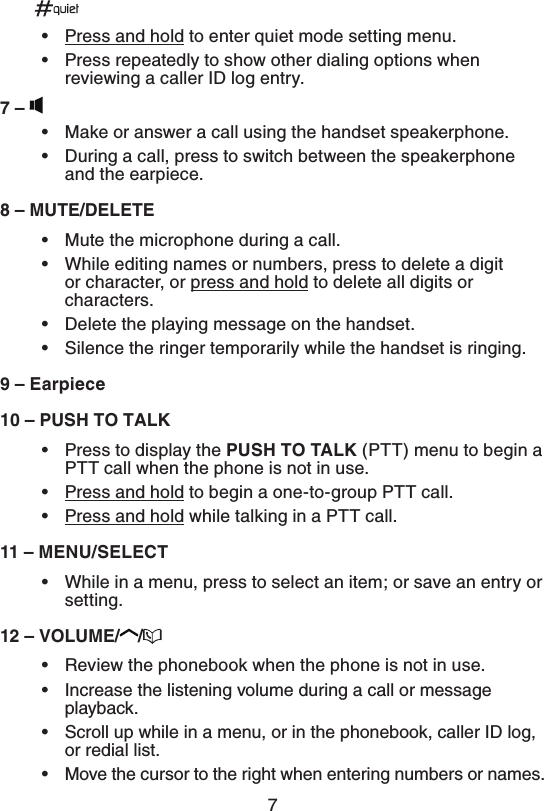 7•  Press and hold to enter quiet mode setting menu.•  Press repeatedly to show other dialing options when reviewing a caller ID log entry.q•  Make or answer a call using the handset speakerphone.•  During a call, press to switch between the speakerphone and the earpiece.q.65&amp;%&amp;-&amp;5&amp;•  Mute the microphone during a call.•  While editing names or numbers, press to delete a digit or character, or press and hold to delete all digits or characters.•  Delete the playing message on the handset.•  Silence the ringer temporarily while the handset is ringing.q&amp;BSQJFDFq164)505&quot;-,•  Press to display the 164)505&quot;-, (PTT) menu to begin a PTT call when the phone is not in use.•  Press and hold to begin a one-to-group PTT call.•  Press and hold while talking in a PTT call.q.&amp;/64&amp;-&amp;$5•  While in a menu, press to select an item; or save an entry or setting.q70-6.&amp; •  Review the phonebook when the phone is not in use.•  Increase the listening volume during a call or message playback.•  Scroll up while in a menu, or in the phonebook, caller ID log, or redial list.•  Move the cursor to the right when entering numbers or names.