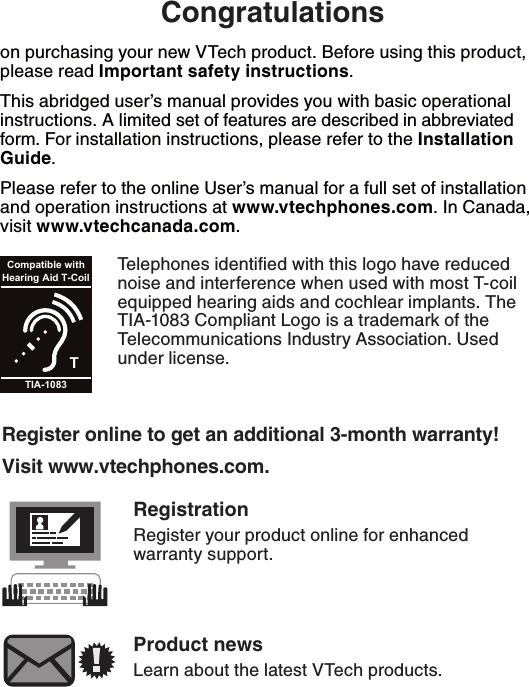 $POHSBUVMBUJPOTon purchasing your new VTech product. Before using this product, please read *NQPSUBOUTBGFUZJOTUSVDUJPOT.This abridged user’s manual provides you with basic operational instructions. A limited set of features are described in abbreviated form. For installation instructions, please refer to the *OTUBMMBUJPO(VJEF.Please refer to the online User’s manual for a full set of installation and operation instructions at XXXWUFDIQIPOFTDPN. In Canada, visit XXXWUFDIDBOBEBDPN.Telephones identiﬁed with this logo have reduced noise and interference when used with most T-coil equipped hearing aids and cochlear implants. The TIA-1083 Compliant Logo is a trademark of the Telecommunications Industry Association. Used under license.TCompatible withHearing Aid T-CoilTIA-10833FHJTUFSPOMJOFUPHFUBOBEEJUJPOBMNPOUIXBSSBOUZ7JTJUXXXWUFDIQIPOFTDPN3FHJTUSBUJPORegister your product online for enhanced warranty support.1SPEVDUOFXTLearn about the latest VTech products.