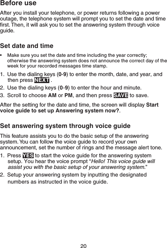 20#FGPSFVTFAfter you install your telephone, or power returns following a power outage, the telephone system will prompt you to set the date and time ﬁrst. Then, it will ask you to set the answering system through voice guide.4FUEBUFBOEUJNFMake sure you set the date and time including the year correctly; otherwise the answering system does not announce the correct day of the week for your recorded messages time stamp.1.  Use the dialing keys (-) to enter the month, date, and year, and then press /&amp;95 .2.  Use the dialing keys (-) to enter the hour and minute.3.  Scroll to choose &quot;. or 1., and then press 4&quot;7&amp; to save.After the setting for the date and time, the screen will display 4UBSUWPJDFHVJEFUPTFUVQ&quot;OTXFSJOHTZTUFNOPX .4FUBOTXFSJOHTZTUFNUISPVHIWPJDFHVJEFThis feature assists you to do the basic setup of the answering system. You can follow the voice guide to record your own announcement, set the number of rings and the message alert tone.1.  Press :&amp;4 to start the voice guide for the answering system setup. You hear the voice prompt “)FMMP5IJTWPJDFHVJEFXJMMBTTJTUZPVXJUIUIFCBTJDTFUVQPGZPVSBOTXFSJOHTZTUFN” 2.  Setup your answering system by inputting the designated numbers as instructed in the voice guide.•