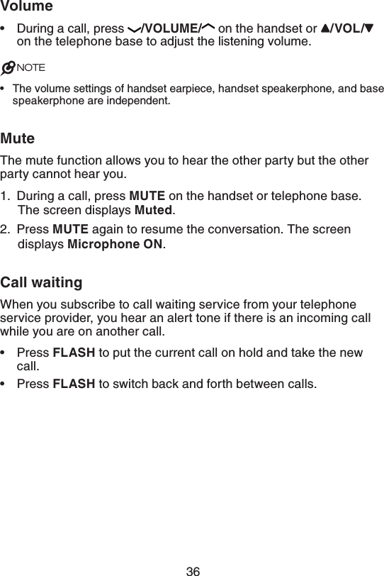 367PMVNFDuring a call, press  70-6.&amp; on the handset or  70-  on the telephone base to adjust the listening volume.NOTEThe volume settings of handset earpiece, handset speakerphone, and base speakerphone are independent..VUFThe mute function allows you to hear the other party but the other party cannot hear you.1.  During a call, press .65&amp; on the handset or telephone base. The screen displays .VUFE.2.  Press .65&amp; again to resume the conversation. The screen displays .JDSPQIPOF0/.$BMMXBJUJOHWhen you subscribe to call waiting service from your telephone service provider, you hear an alert tone if there is an incoming call while you are on another call. Press &apos;-&quot;4) to put the current call on hold and take the new call.Press &apos;-&quot;4) to switch back and forth between calls.••••