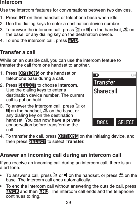 39*OUFSDPNUse the intercom features for conversations between two devices.1.  Press*/5 on then handset or telephone base when idle.2.  Use the dialing keys to enter a destination device number.3.  To answer the intercom call, press   or   on the handset,   on the base, or any dialing key on the destination device.4.  To end the intercom call, press &amp;/%.5SBOTGFSBDBMMWhile on an outside call, you can use the intercom feature to transfer the call from one handset to another.1.  Press015*0/4 on the handset or telephone base during a call.2.  Press 4&amp;-&amp;$5 to choose *OUFSDPN. Use the dialing keys to enter a destination device number. The current call is put on hold.3.  To answer the intercom call, press   or  on the handset,   on the base, or any dialing key on the destination handset. You can now have a private conservation before transferring the call.4.  To transfer the call, press 015*0/4 on the initiating device, and then press 4&amp;-&amp;$5 to select 5SBOTGFS.&quot;OTXFSBOJODPNJOHDBMMEVSJOHBOJOUFSDPNDBMMIf you receive an incoming call during an intercom call, there is an alert tone.To answer a call, press   or   on the handset, or press   on the base. The intercom call ends automatically.To end the intercom call without answering the outside call, press#&quot;$, and then &amp;/%. The intercom call ends and the telephone continues to ring.••