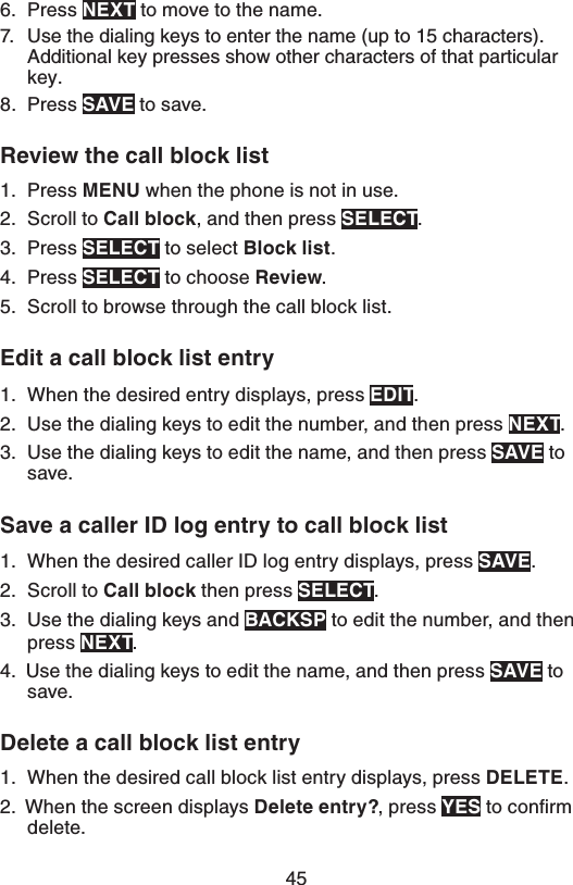456.  Press /&amp;95 to move to the name.7.  Use the dialing keys to enter the name (up to 15 characters). Additional key presses show other characters of that particular key.8.  Press 4&quot;7&amp; to save.3FWJFXUIFDBMMCMPDLMJTUPress .&amp;/6 when the phone is not in use.Scroll to $BMMCMPDL, and then press 4&amp;-&amp;$5.Press 4&amp;-&amp;$5 to select #MPDLMJTU.Press 4&amp;-&amp;$5 to choose 3FWJFX.Scroll to browse through the call block list.&amp;EJUBDBMMCMPDLMJTUFOUSZWhen the desired entry displays, press &amp;%*5.Use the dialing keys to edit the number, and then press /&amp;95.Use the dialing keys to edit the name, and then press 4&quot;7&amp; to save.4BWFBDBMMFS*%MPHFOUSZUPDBMMCMPDLMJTUWhen the desired caller ID log entry displays, press 4&quot;7&amp;.Scroll to $BMMCMPDL then press 4&amp;-&amp;$5.Use the dialing keys and #&quot;$,41 to edit the number, and then press /&amp;95.4.  Use the dialing keys to edit the name, and then press 4&quot;7&amp; to save.%FMFUFBDBMMCMPDLMJTUFOUSZWhen the desired call block list entry displays, press %&amp;-&amp;5&amp;.2.  When the screen displays %FMFUFFOUSZ , press:&amp;4 to conﬁrm delete.1.2.3.4.5.1.2.3.1.2.3.1.
